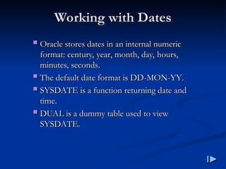 Working with Dates
Working with Dates
 Oracle stores dates in an internal numeric
Oracle stores dates in an internal numeric
format
format:
: century, year, month, day, hours,
century, year, month, day, hours,
minutes, seconds
minutes, seconds.
.
 The default date format is DD
The default date format is DD-
-MON
MON-
-YY
YY.
.
 SYSDATE is a function returning date and
SYSDATE is a function returning date and
time
time.
.
 DUAL is a dummy table used to view
DUAL is a dummy table used to view
SYSDATE
SYSDATE.
.
 
