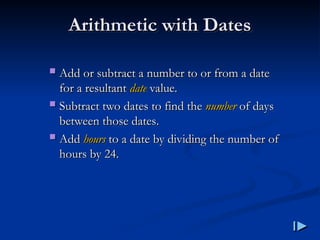 Arithmetic with Dates
Arithmetic with Dates
 Add or subtract a number to or from a date
Add or subtract a number to or from a date
for a resultant
for a resultant date
date value
value.
.
 Subtract two dates to find the
Subtract two dates to find the number
number of days
of days
between those dates
between those dates.
.
 Add
Add hours
hours to a date by dividing the number of
to a date by dividing the number of
hours by 24
hours by 24.
.
 