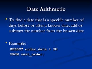 Date Arithmetic
Date Arithmetic
 To find a date that is a specific number of
To find a date that is a specific number of
days before or after a known date, add or
days before or after a known date, add or
subtract the number from the known date
subtract the number from the known date
 Example:
Example:
SELECT order_date + 30
SELECT order_date + 30
FROM cust_order;
FROM cust_order;
 