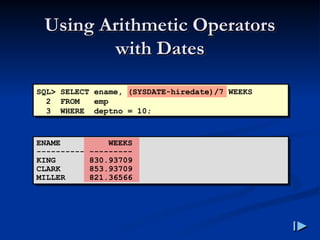 Using Arithmetic Operators
Using Arithmetic Operators
with Dates
with Dates
SQL> SELECT ename, (SYSDATE-hiredate)/7 WEEKS
2 FROM emp
3 WHERE deptno = 10;
ENAME WEEKS
---------- ---------
KING 830.93709
CLARK 853.93709
MILLER 821.36566
 