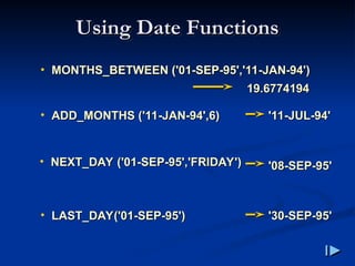 • MONTHS_BETWEEN
MONTHS_BETWEEN (
('01-SEP-95','11-JAN-94'
'01-SEP-95','11-JAN-94')
)
Using Date Functions
Using Date Functions
• ADD_MONTHS
ADD_MONTHS (
('11-JAN-94',6
'11-JAN-94',6)
)
• NEXT_DAY
NEXT_DAY (
('01-SEP-95','FRIDAY'
'01-SEP-95','FRIDAY')
)
• LAST_DAY
LAST_DAY(
('01-SEP-95'
'01-SEP-95')
)
19.6774194
19.6774194
'11-JUL-94'
'11-JUL-94'
'08-SEP-95'
'08-SEP-95'
'30-SEP-95'
'30-SEP-95'
 