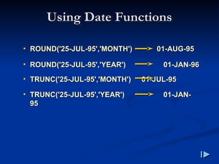 Using Date Functions
Using Date Functions
• ROUND
ROUND(
('25-JUL-95','MONTH'
'25-JUL-95','MONTH')
) 01-AUG-95
01-AUG-95
• ROUND
ROUND(
('25-JUL-95','YEAR'
'25-JUL-95','YEAR')
) 01-JAN-96
01-JAN-96
• TRUNC
TRUNC(
('25-JUL-95','MONTH'
'25-JUL-95','MONTH')
) 01-JUL-95
01-JUL-95
• TRUNC
TRUNC(
('25-JUL-95','YEAR'
'25-JUL-95','YEAR')
) 01-JAN-
01-JAN-
95
95
 