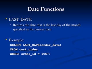 Date Functions
Date Functions
 LAST_DATE
LAST_DATE
 Returns the date that is the last day of the month
Returns the date that is the last day of the month
specified in the current date
specified in the current date
 Example:
Example:
SELECT LAST_DATE(order_date)
SELECT LAST_DATE(order_date)
FROM cust_order
FROM cust_order
WHERE order_id = 1057;
WHERE order_id = 1057;
 