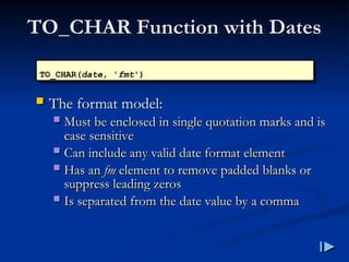 TO_CHAR Function with Dates
TO_CHAR Function with Dates
 The format model:
 Must be enclosed in single quotation marks and is
Must be enclosed in single quotation marks and is
case sensitive
case sensitive
 Can include any valid date format element
Can include any valid date format element
 Has an
Has an fm
fm element to remove padded blanks or
element to remove padded blanks or
suppress leading zeros
suppress leading zeros
 Is separated from the date value by a comma
Is separated from the date value by a comma
TO_CHAR(date, 'fmt')
 