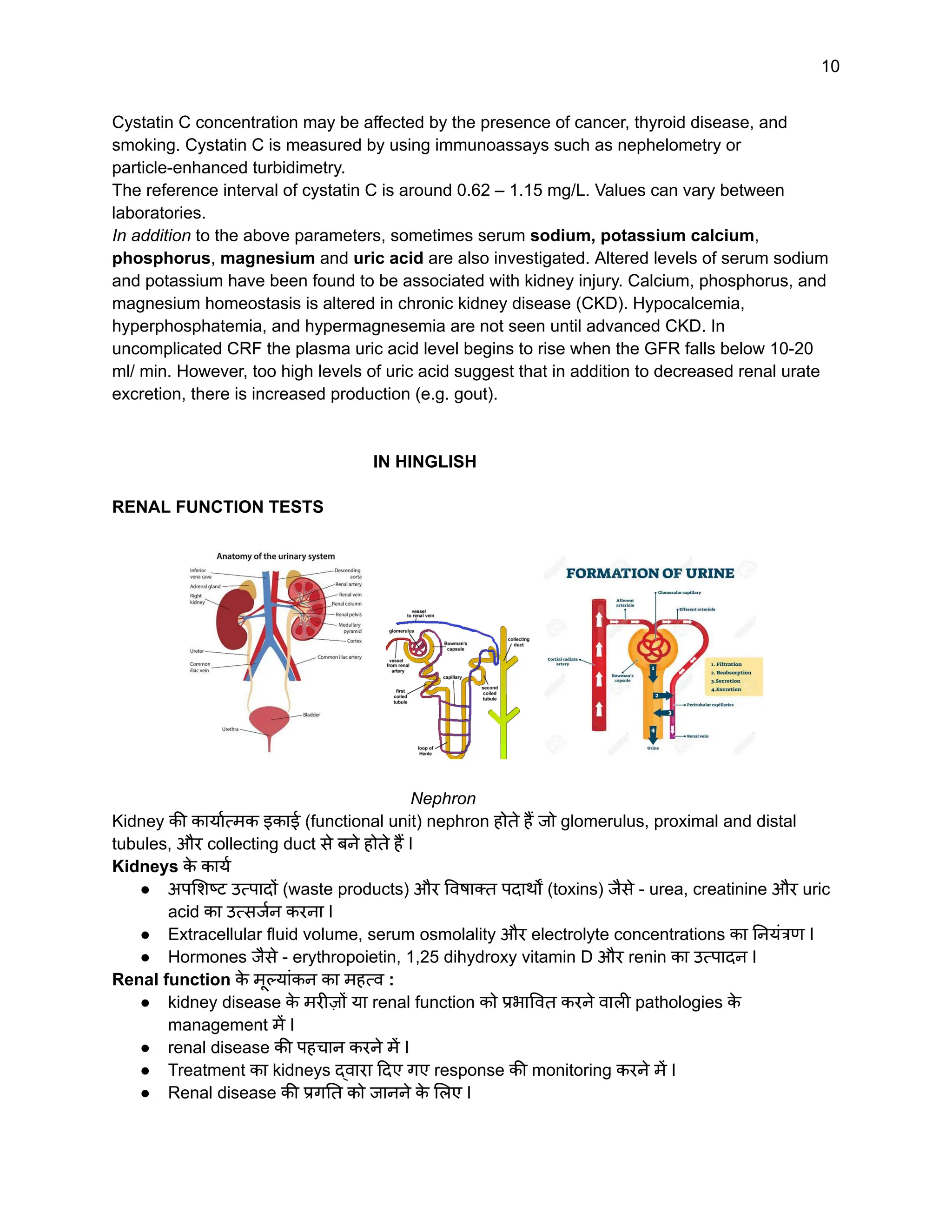 10
Cystatin C concentration may be affected by the presence of cancer, thyroid disease, and
smoking. Cystatin C is measured by using immunoassays such as nephelometry or
particle-enhanced turbidimetry.
The reference interval of cystatin C is around 0.62 – 1.15 mg/L. Values can vary between
laboratories.
In addition to the above parameters, sometimes serum sodium, potassium calcium,
phosphorus, magnesium and uric acid are also investigated. Altered levels of serum sodium
and potassium have been found to be associated with kidney injury. Calcium, phosphorus, and
magnesium homeostasis is altered in chronic kidney disease (CKD). Hypocalcemia,
hyperphosphatemia, and hypermagnesemia are not seen until advanced CKD. In
uncomplicated CRF the plasma uric acid level begins to rise when the GFR falls below 10-20
ml/ min. However, too high levels of uric acid suggest that in addition to decreased renal urate
excretion, there is increased production (e.g. gout).
IN HINGLISH
RENAL FUNCTION TESTS
Nephron
Kidney की कार्यात्मक इकाई (functional unit) nephron होते हैं जो glomerulus, proximal and distal
tubules, और collecting duct से बने होते हैं I
Kidneys क
े कार्य
● अपशिष्ट उत्पादों (waste products) और विषाक्त पदार्थों (toxins) जैसे - urea, creatinine और uric
acid का उत्सर्जन करना I
● Extracellular fluid volume, serum osmolality और electrolyte concentrations का नियंत्रण I
● Hormones जैसे - erythropoietin, 1,25 dihydroxy vitamin D और renin का उत्पादन I
Renal function क
े मूल्यांकन का महत्व :
● kidney disease क
े मरीज़ों या renal function को प्रभावित करने वाली pathologies क
े
management में I
● renal disease की पहचान करने में I
● Treatment का kidneys द्वारा दिए गए response की monitoring करने में I
● Renal disease की प्रगति को जानने क
े लिए I
 
