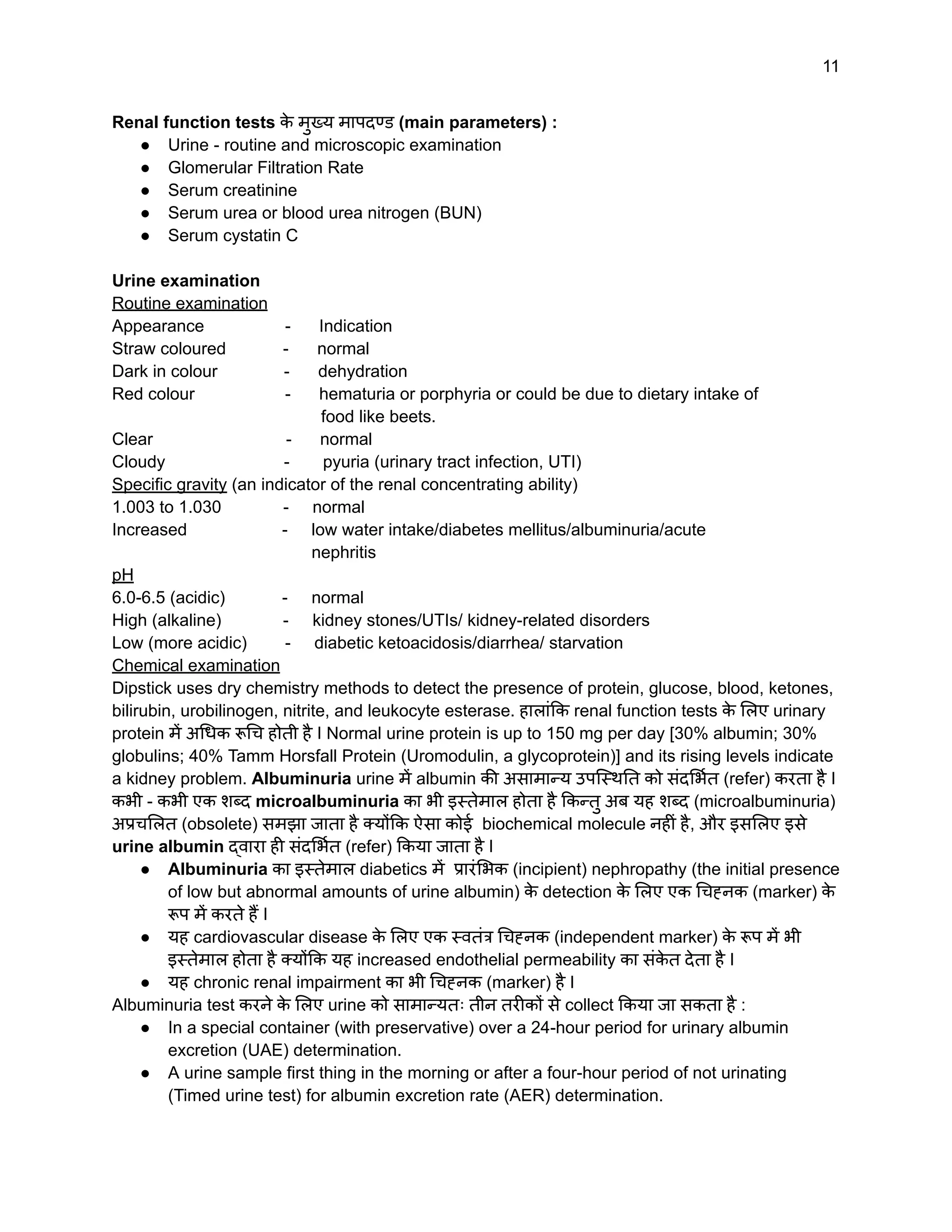 11
Renal function tests क
े मुख्य मापदण्ड (main parameters) :
● Urine - routine and microscopic examination
● Glomerular Filtration Rate
● Serum creatinine
● Serum urea or blood urea nitrogen (BUN)
● Serum cystatin C
Urine examination
Routine examination
Appearance - Indication
Straw coloured - normal
Dark in colour - dehydration
Red colour - hematuria or porphyria or could be due to dietary intake of
food like beets.
Clear - normal
Cloudy - pyuria (urinary tract infection, UTI)
Specific gravity (an indicator of the renal concentrating ability)
1.003 to 1.030 - normal
Increased - low water intake/diabetes mellitus/albuminuria/acute
nephritis
pH
6.0-6.5 (acidic) - normal
High (alkaline) - kidney stones/UTIs/ kidney-related disorders
Low (more acidic) - diabetic ketoacidosis/diarrhea/ starvation
Chemical examination
Dipstick uses dry chemistry methods to detect the presence of protein, glucose, blood, ketones,
bilirubin, urobilinogen, nitrite, and leukocyte esterase. हालांकि renal function tests क
े लिए urinary
protein में अधिक रूचि होती है I Normal urine protein is up to 150 mg per day [30% albumin; 30%
globulins; 40% Tamm Horsfall Protein (Uromodulin, a glycoprotein)] and its rising levels indicate
a kidney problem. Albuminuria urine में albumin की असामान्य उपस्थिति को संदर्भित (refer) करता है I
कभी - कभी एक शब्द microalbuminuria का भी इस्तेमाल होता है किन्तु अब यह शब्द (microalbuminuria)
अप्रचलित (obsolete) समझा जाता है क्योंकि ऐसा कोई biochemical molecule नहीं है, और इसलिए इसे
urine albumin द्वारा ही संदर्भित (refer) किया जाता है I
● Albuminuria का इस्तेमाल diabetics में प्रारंभिक (incipient) nephropathy (the initial presence
of low but abnormal amounts of urine albumin) क
े detection क
े लिए एक चिह्नक (marker) क
े
रूप में करते हैं I
● यह cardiovascular disease क
े लिए एक स्वतंत्र चिह्नक (independent marker) क
े रूप में भी
इस्तेमाल होता है क्योंकि यह increased endothelial permeability का संक
े त देता है I
● यह chronic renal impairment का भी चिह्नक (marker) है I
Albuminuria test करने क
े लिए urine को सामान्यतः तीन तरीकों से collect किया जा सकता है :
● In a special container (with preservative) over a 24-hour period for urinary albumin
excretion (UAE) determination.
● A urine sample first thing in the morning or after a four-hour period of not urinating
(Timed urine test) for albumin excretion rate (AER) determination.
 