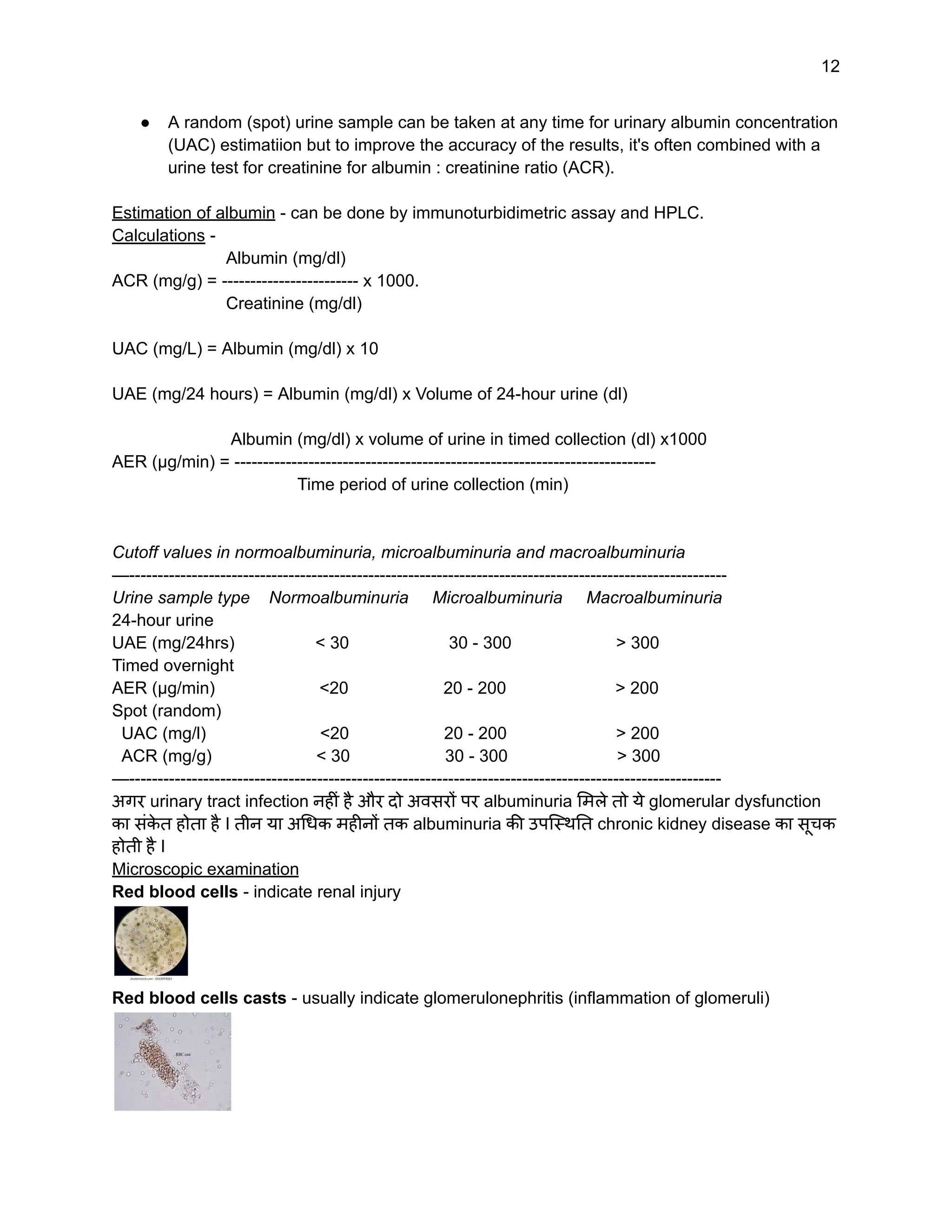 12
● A random (spot) urine sample can be taken at any time for urinary albumin concentration
(UAC) estimatiion but to improve the accuracy of the results, it's often combined with a
urine test for creatinine for albumin : creatinine ratio (ACR).
Estimation of albumin - can be done by immunoturbidimetric assay and HPLC.
Calculations -
Albumin (mg/dl)
ACR (mg/g) = ------------------------ x 1000.
Creatinine (mg/dl)
UAC (mg/L) = Albumin (mg/dl) x 10
UAE (mg/24 hours) = Albumin (mg/dl) x Volume of 24-hour urine (dl)
Albumin (mg/dl) x volume of urine in timed collection (dl) x1000
AER (µg/min) = --------------------------------------------------------------------------
Time period of urine collection (min)
Cutoff values in normoalbuminuria, microalbuminuria and macroalbuminuria
—---------------------------------------------------------------------------------------------------------
Urine sample type Normoalbuminuria Microalbuminuria Macroalbuminuria
24-hour urine
UAE (mg/24hrs) < 30 30 - 300 > 300
Timed overnight
AER (µg/min) <20 20 - 200 > 200
Spot (random)
UAC (mg/l) <20 20 - 200 > 200
ACR (mg/g) < 30 30 - 300 > 300
—--------------------------------------------------------------------------------------------------------
अगर urinary tract infection नहीं है और दो अवसरों पर albuminuria मिले तो ये glomerular dysfunction
का संक
े त होता है I तीन या अधिक महीनों तक albuminuria की उपस्थिति chronic kidney disease का सूचक
होती है I
Microscopic examination
Red blood cells - indicate renal injury
Red blood cells casts - usually indicate glomerulonephritis (inflammation of glomeruli)
 