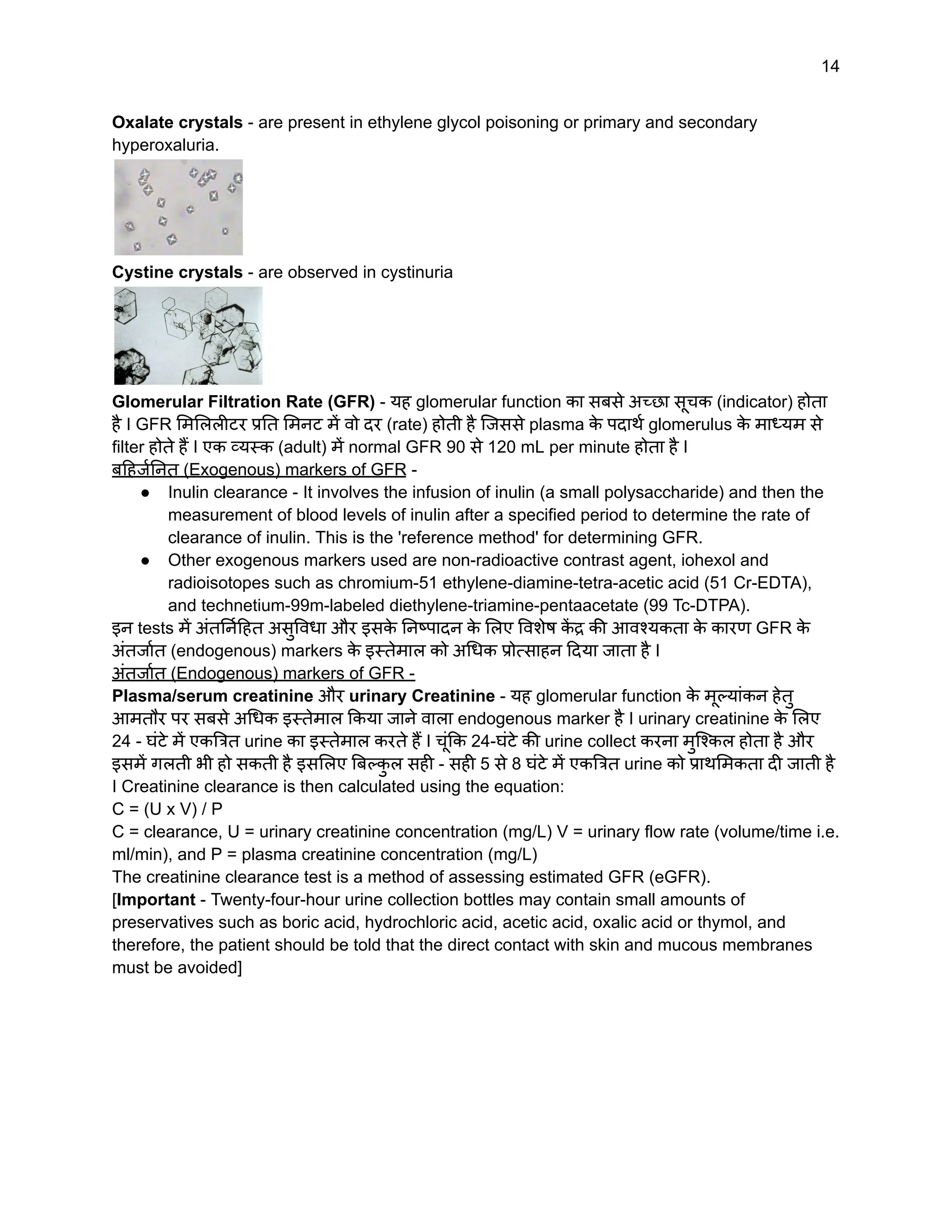 14
Oxalate crystals - are present in ethylene glycol poisoning or primary and secondary
hyperoxaluria.
Cystine crystals - are observed in cystinuria
Glomerular Filtration Rate (GFR) - यह glomerular function का सबसे अच्छा सूचक (indicator) होता
है I GFR मिलिलीटर प्रति मिनट में वो दर (rate) होती है जिससे plasma क
े पदार्थ glomerulus क
े माध्यम से
filter होते हैं I एक व्यस्क (adult) में normal GFR 90 से 120 mL per minute होता है I
बहिर्जनित (Exogenous) markers of GFR -
● Inulin clearance - It involves the infusion of inulin (a small polysaccharide) and then the
measurement of blood levels of inulin after a specified period to determine the rate of
clearance of inulin. This is the 'reference method' for determining GFR.
● Other exogenous markers used are non-radioactive contrast agent, iohexol and
radioisotopes such as chromium-51 ethylene-diamine-tetra-acetic acid (51 Cr-EDTA),
and technetium-99m-labeled diethylene-triamine-pentaacetate (99 Tc-DTPA).
इन tests में अंतर्निहित असुविधा और इसक
े निष्पादन क
े लिए विशेष क
ें द्र की आवश्यकता क
े कारण GFR क
े
अंतर्जात (endogenous) markers क
े इस्तेमाल को अधिक प्रोत्साहन दिया जाता है I
अंतर्जात (Endogenous) markers of GFR -
Plasma/serum creatinine और urinary Creatinine - यह glomerular function क
े मूल्यांकन हेतु
आमतौर पर सबसे अधिक इस्तेमाल किया जाने वाला endogenous marker है I urinary creatinine क
े लिए
24 - घंटे में एकत्रित urine का इस्तेमाल करते हैं I चूंकि 24-घंटे की urine collect करना मुश्किल होता है और
इसमें गलती भी हो सकती है इसलिए बिल्क
ु ल सही - सही 5 से 8 घंटे में एकत्रित urine को प्राथमिकता दी जाती है
I Creatinine clearance is then calculated using the equation:
C = (U x V) / P
C = clearance, U = urinary creatinine concentration (mg/L) V = urinary flow rate (volume/time i.e.
ml/min), and P = plasma creatinine concentration (mg/L)
The creatinine clearance test is a method of assessing estimated GFR (eGFR).
[Important - Twenty-four-hour urine collection bottles may contain small amounts of
preservatives such as boric acid, hydrochloric acid, acetic acid, oxalic acid or thymol, and
therefore, the patient should be told that the direct contact with skin and mucous membranes
must be avoided]
 