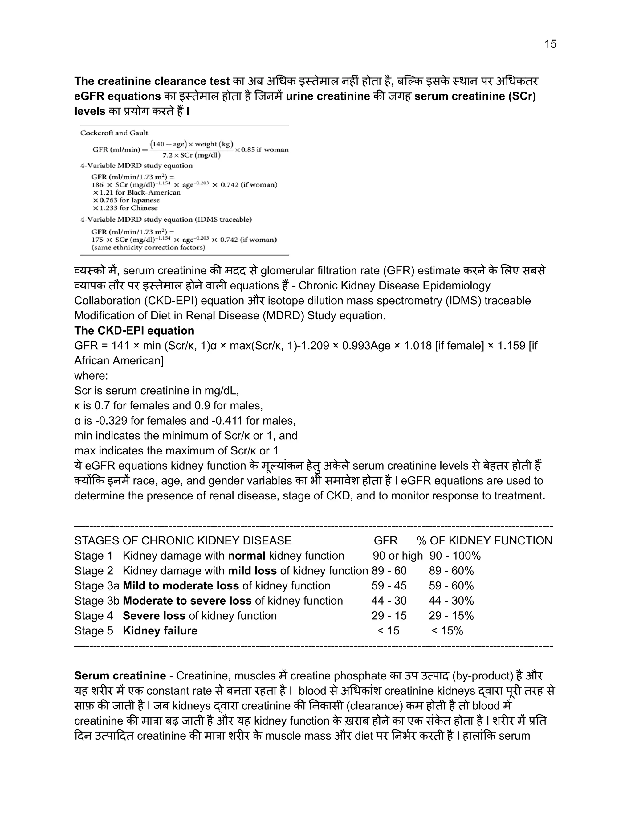 15
The creatinine clearance test का अब अधिक इस्तेमाल नहीं होता है, बल्कि इसक
े स्थान पर अधिकतर
eGFR equations का इस्तेमाल होता है जिनमें urine creatinine की जगह serum creatinine (SCr)
levels का प्रयोग करते हैं I
व्यस्को में, serum creatinine की मदद से glomerular filtration rate (GFR) estimate करने क
े लिए सबसे
व्यापक तौर पर इस्तेमाल होने वाली equations हैं - Chronic Kidney Disease Epidemiology
Collaboration (CKD-EPI) equation और isotope dilution mass spectrometry (IDMS) traceable
Modification of Diet in Renal Disease (MDRD) Study equation.
The CKD-EPI equation
GFR = 141 × min (Scr/κ, 1)α × max(Scr/κ, 1)-1.209 × 0.993Age × 1.018 [if female] × 1.159 [if
African American]
where:
Scr is serum creatinine in mg/dL,
κ is 0.7 for females and 0.9 for males,
α is -0.329 for females and -0.411 for males,
min indicates the minimum of Scr/κ or 1, and
max indicates the maximum of Scr/κ or 1
ये eGFR equations kidney function क
े मूल्यांकन हेतु अक
े ले serum creatinine levels से बेहतर होती हैं
क्योंकि इनमें race, age, and gender variables का भी समावेश होता है I eGFR equations are used to
determine the presence of renal disease, stage of CKD, and to monitor response to treatment.
—----------------------------------------------------------------------------------------------------------------------------
STAGES OF CHRONIC KIDNEY DISEASE GFR % OF KIDNEY FUNCTION
Stage 1 Kidney damage with normal kidney function 90 or high 90 - 100%
Stage 2 Kidney damage with mild loss of kidney function 89 - 60 89 - 60%
Stage 3a Mild to moderate loss of kidney function 59 - 45 59 - 60%
Stage 3b Moderate to severe loss of kidney function 44 - 30 44 - 30%
Stage 4 Severe loss of kidney function 29 - 15 29 - 15%
Stage 5 Kidney failure < 15 < 15%
—----------------------------------------------------------------------------------------------------------------------------
Serum creatinine - Creatinine, muscles में creatine phosphate का उप उत्पाद (by-product) है और
यह शरीर में एक constant rate से बनता रहता है I blood से अधिकांश creatinine kidneys द्वारा पूरी तरह से
साफ़ की जाती है I जब kidneys द्वारा creatinine की निकासी (clearance) कम होती है तो blood में
creatinine की मात्रा बढ़ जाती है और यह kidney function क
े ख़राब होने का एक संक
े त होता है I शरीर में प्रति
दिन उत्पादित creatinine की मात्रा शरीर क
े muscle mass और diet पर निर्भर करती है I हालांकि serum
 