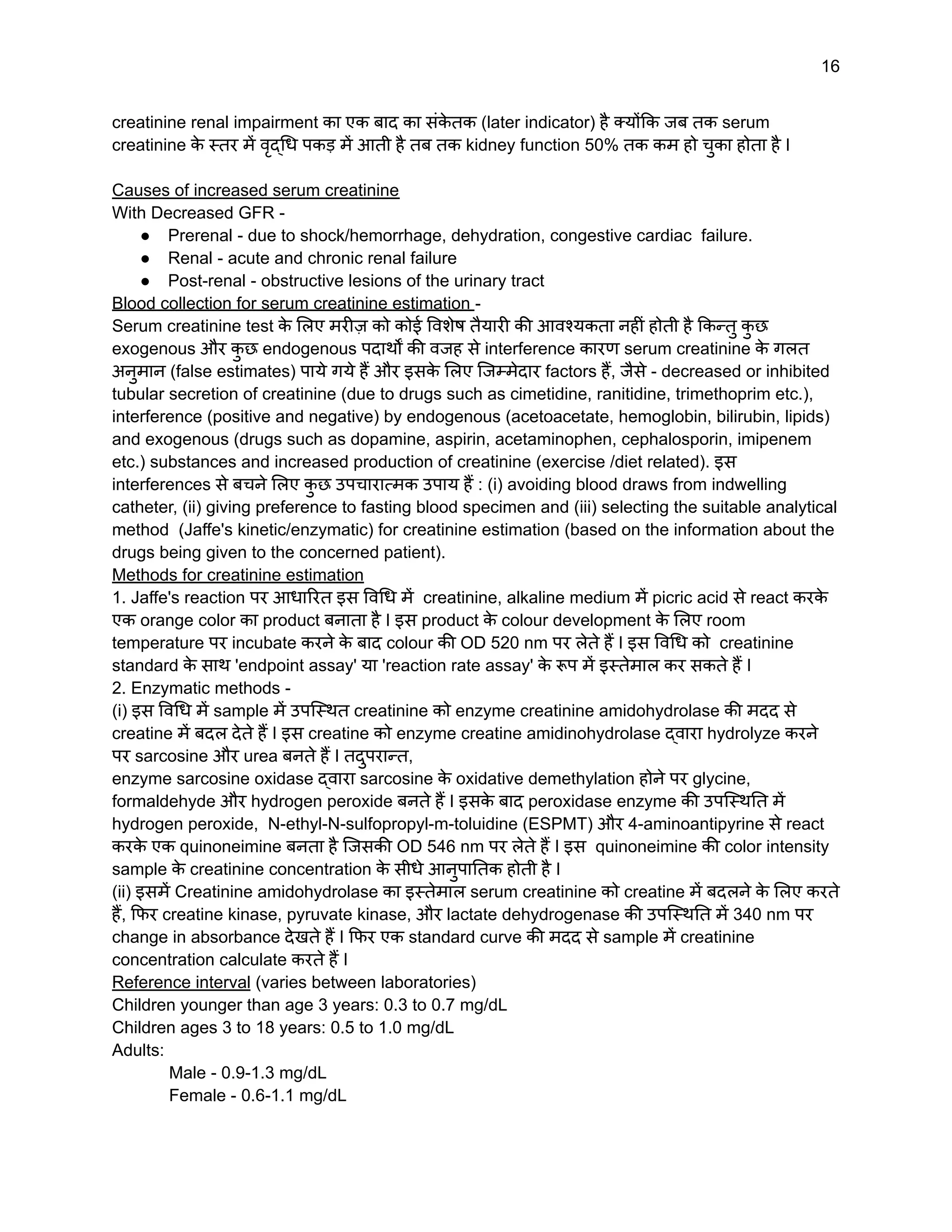 16
creatinine renal impairment का एक बाद का संक
े तक (later indicator) है क्योंकि जब तक serum
creatinine क
े स्तर में वृद्धि पकड़ में आती है तब तक kidney function 50% तक कम हो चुका होता है I
Causes of increased serum creatinine
With Decreased GFR -
● Prerenal - due to shock/hemorrhage, dehydration, congestive cardiac failure.
● Renal - acute and chronic renal failure
● Post-renal - obstructive lesions of the urinary tract
Blood collection for serum creatinine estimation -
Serum creatinine test क
े लिए मरीज़ को कोई विशेष तैयारी की आवश्यकता नहीं होती है किन्तु क
ु छ
exogenous और क
ु छ endogenous पदार्थों की वजह से interference कारण serum creatinine क
े गलत
अनुमान (false estimates) पाये गये हैं और इसक
े लिए जिम्मेदार factors हैं, जैसे - decreased or inhibited
tubular secretion of creatinine (due to drugs such as cimetidine, ranitidine, trimethoprim etc.),
interference (positive and negative) by endogenous (acetoacetate, hemoglobin, bilirubin, lipids)
and exogenous (drugs such as dopamine, aspirin, acetaminophen, cephalosporin, imipenem
etc.) substances and increased production of creatinine (exercise /diet related). इस
interferences से बचने लिए क
ु छ उपचारात्मक उपाय हैं : (i) avoiding blood draws from indwelling
catheter, (ii) giving preference to fasting blood specimen and (iii) selecting the suitable analytical
method (Jaffe's kinetic/enzymatic) for creatinine estimation (based on the information about the
drugs being given to the concerned patient).
Methods for creatinine estimation
1. Jaffe's reaction पर आधारित इस विधि में creatinine, alkaline medium में picric acid से react करक
े
एक orange color का product बनाता है I इस product क
े colour development क
े लिए room
temperature पर incubate करने क
े बाद colour की OD 520 nm पर लेते हैं I इस विधि को creatinine
standard क
े साथ 'endpoint assay' या 'reaction rate assay' क
े रूप में इस्तेमाल कर सकते हैं I
2. Enzymatic methods -
(i) इस विधि में sample में उपस्थित creatinine को enzyme creatinine amidohydrolase की मदद से
creatine में बदल देते हैं I इस creatine को enzyme creatine amidinohydrolase द्वारा hydrolyze करने
पर sarcosine और urea बनते हैं I तदुपरान्त,
enzyme sarcosine oxidase द्वारा sarcosine क
े oxidative demethylation होने पर glycine,
formaldehyde और hydrogen peroxide बनते हैं I इसक
े बाद peroxidase enzyme की उपस्थिति में
hydrogen peroxide, N-ethyl-N-sulfopropyl-m-toluidine (ESPMT) और 4-aminoantipyrine से react
करक
े एक quinoneimine बनता है जिसकी OD 546 nm पर लेते हैं I इस quinoneimine की color intensity
sample क
े creatinine concentration क
े सीधे आनुपातिक होती है I
(ii) इसमें Creatinine amidohydrolase का इस्तेमाल serum creatinine को creatine में बदलने क
े लिए करते
हैं, फिर creatine kinase, pyruvate kinase, और lactate dehydrogenase की उपस्थिति में 340 nm पर
change in absorbance देखते हैं I फिर एक standard curve की मदद से sample में creatinine
concentration calculate करते हैं I
Reference interval (varies between laboratories)
Children younger than age 3 years: 0.3 to 0.7 mg/dL
Children ages 3 to 18 years: 0.5 to 1.0 mg/dL
Adults:
Male - 0.9-1.3 mg/dL
Female - 0.6-1.1 mg/dL
 