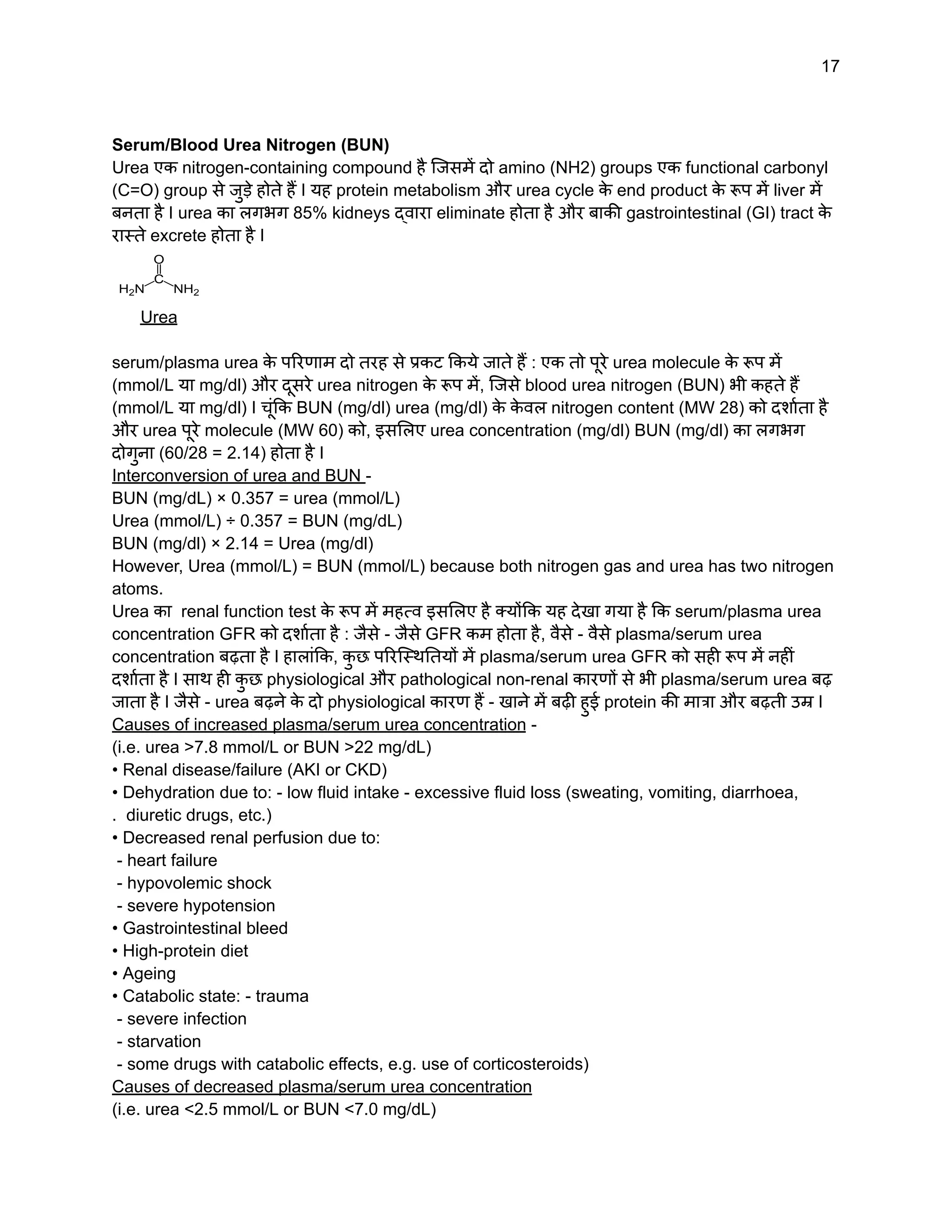17
Serum/Blood Urea Nitrogen (BUN)
Urea एक nitrogen-containing compound है जिसमें दो amino (NH2) groups एक functional carbonyl
(C=O) group से जुड़े होते हैं I यह protein metabolism और urea cycle क
े end product क
े रूप में liver में
बनता है I urea का लगभग 85% kidneys द्वारा eliminate होता है और बाकी gastrointestinal (GI) tract क
े
रास्ते excrete होता है I
Urea
serum/plasma urea क
े परिणाम दो तरह से प्रकट किये जाते हैं : एक तो पूरे urea molecule क
े रूप में
(mmol/L या mg/dl) और दूसरे urea nitrogen क
े रूप में, जिसे blood urea nitrogen (BUN) भी कहते हैं
(mmol/L या mg/dl) I चूंकि BUN (mg/dl) urea (mg/dl) क
े क
े वल nitrogen content (MW 28) को दर्शाता है
और urea पूरे molecule (MW 60) को, इसलिए urea concentration (mg/dl) BUN (mg/dl) का लगभग
दोगुना (60/28 = 2.14) होता है I
Interconversion of urea and BUN -
BUN (mg/dL) × 0.357 = urea (mmol/L)
Urea (mmol/L) ÷ 0.357 = BUN (mg/dL)
BUN (mg/dl) × 2.14 = Urea (mg/dl)
However, Urea (mmol/L) = BUN (mmol/L) because both nitrogen gas and urea has two nitrogen
atoms.
Urea का renal function test क
े रूप में महत्व इसलिए है क्योंकि यह देखा गया है कि serum/plasma urea
concentration GFR को दर्शाता है : जैसे - जैसे GFR कम होता है, वैसे - वैसे plasma/serum urea
concentration बढ़ता है I हालांकि, क
ु छ परिस्थितियों में plasma/serum urea GFR को सही रूप में नहीं
दर्शाता है I साथ ही क
ु छ physiological और pathological non-renal कारणों से भी plasma/serum urea बढ़
जाता है I जैसे - urea बढ़ने क
े दो physiological कारण हैं - खाने में बढ़ी हुई protein की मात्रा और बढ़ती उम्र I
Causes of increased plasma/serum urea concentration -
(i.e. urea >7.8 mmol/L or BUN >22 mg/dL)
• Renal disease/failure (AKI or CKD)
• Dehydration due to: - low fluid intake - excessive fluid loss (sweating, vomiting, diarrhoea,
. diuretic drugs, etc.)
• Decreased renal perfusion due to:
- heart failure
- hypovolemic shock
- severe hypotension
• Gastrointestinal bleed
• High-protein diet
• Ageing
• Catabolic state: - trauma
- severe infection
- starvation
- some drugs with catabolic effects, e.g. use of corticosteroids)
Causes of decreased plasma/serum urea concentration
(i.e. urea <2.5 mmol/L or BUN <7.0 mg/dL)
 