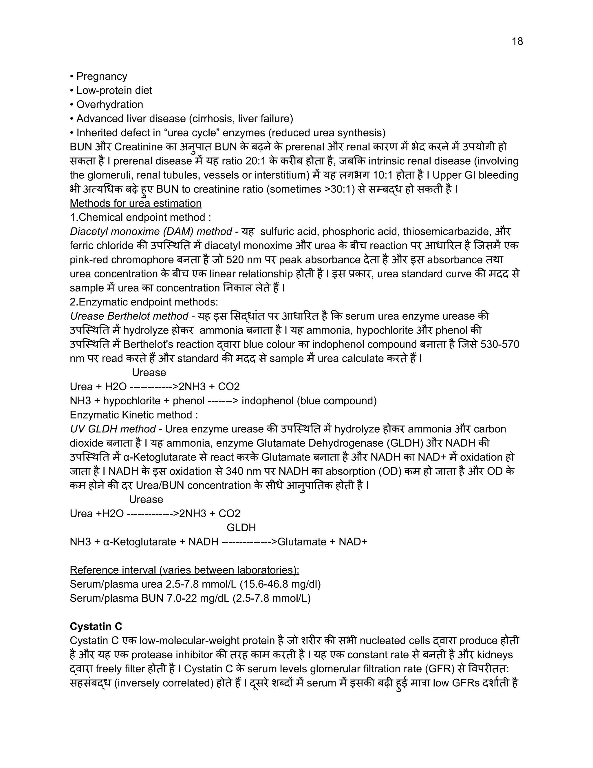 18
• Pregnancy
• Low-protein diet
• Overhydration
• Advanced liver disease (cirrhosis, liver failure)
• Inherited defect in “urea cycle” enzymes (reduced urea synthesis)
BUN और Creatinine का अनुपात BUN क
े बढ़ने क
े prerenal और renal कारण में भेद करने में उपयोगी हो
सकता है I prerenal disease में यह ratio 20:1 क
े करीब होता है, जबकि intrinsic renal disease (involving
the glomeruli, renal tubules, vessels or interstitium) में यह लगभग 10:1 होता है I Upper GI bleeding
भी अत्यधिक बढ़े हुए BUN to creatinine ratio (sometimes >30:1) से सम्बद्ध हो सकती है I
Methods for urea estimation
1.Chemical endpoint method :
Diacetyl monoxime (DAM) method - यह sulfuric acid, phosphoric acid, thiosemicarbazide, और
ferric chloride की उपस्थिति में diacetyl monoxime और urea क
े बीच reaction पर आधारित है जिसमें एक
pink-red chromophore बनता है जो 520 nm पर peak absorbance देता है और इस absorbance तथा
urea concentration क
े बीच एक linear relationship होती है I इस प्रकार, urea standard curve की मदद से
sample में urea का concentration निकाल लेते हैं I
2.Enzymatic endpoint methods:
Urease Berthelot method - यह इस सिद्धांत पर आधारित है कि serum urea enzyme urease की
उपस्थिति में hydrolyze होकर ammonia बनाता है I यह ammonia, hypochlorite और phenol की
उपस्थिति में Berthelot's reaction द्वारा blue colour का indophenol compound बनाता है जिसे 530-570
nm पर read करते हैं और standard की मदद से sample में urea calculate करते हैं I
Urease
Urea + H2O ------------>2NH3 + CO2
NH3 + hypochlorite + phenol -------> indophenol (blue compound)
Enzymatic Kinetic method :
UV GLDH method - Urea enzyme urease की उपस्थिति में hydrolyze होकर ammonia और carbon
dioxide बनाता है I यह ammonia, enzyme Glutamate Dehydrogenase (GLDH) और NADH की
उपस्थिति में α-Ketoglutarate से react करक
े Glutamate बनाता है और NADH का NAD+ में oxidation हो
जाता है I NADH क
े इस oxidation से 340 nm पर NADH का absorption (OD) कम हो जाता है और OD क
े
कम होने की दर Urea/BUN concentration क
े सीधे आनुपातिक होती है I
Urease
Urea +H2O ------------->2NH3 + CO2
GLDH
NH3 + α-Ketoglutarate + NADH -------------->Glutamate + NAD+
Reference interval (varies between laboratories):
Serum/plasma urea 2.5-7.8 mmol/L (15.6-46.8 mg/dl)
Serum/plasma BUN 7.0-22 mg/dL (2.5-7.8 mmol/L)
Cystatin C
Cystatin C एक low-molecular-weight protein है जो शरीर की सभी nucleated cells द्वारा produce होती
है और यह एक protease inhibitor की तरह काम करती है I यह एक constant rate से बनती है और kidneys
द्वारा freely filter होती है I Cystatin C क
े serum levels glomerular filtration rate (GFR) से विपरीतत:
सहसंबद्ध (inversely correlated) होते हैं I दूसरे शब्दों में serum में इसकी बढ़ी हुई मात्रा low GFRs दर्शाती है
 