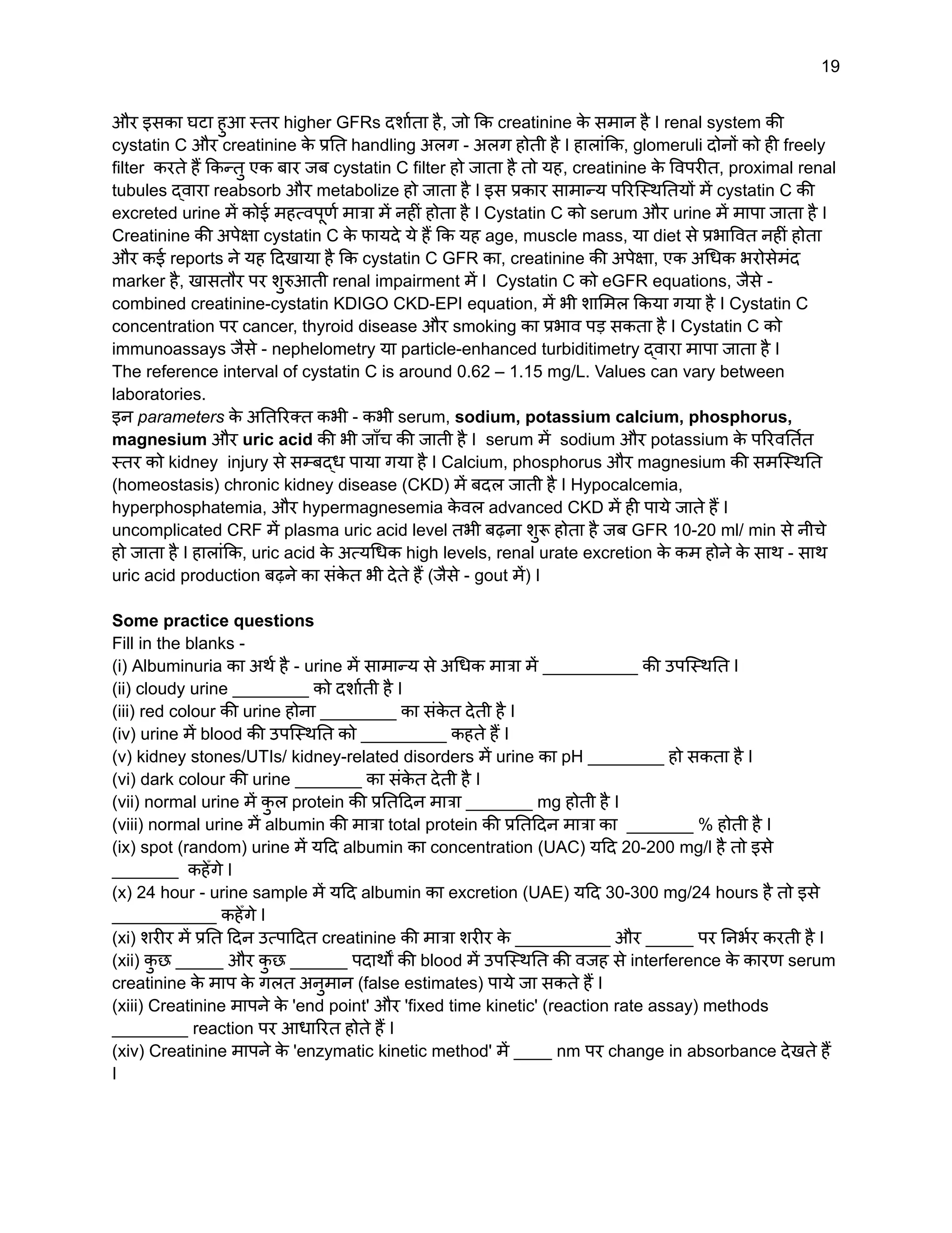19
और इसका घटा हुआ स्तर higher GFRs दर्शाता है, जो कि creatinine क
े समान है I renal system की
cystatin C और creatinine क
े प्रति handling अलग - अलग होती है I हालांकि, glomeruli दोनों को ही freely
filter करते हैं किन्तु एक बार जब cystatin C filter हो जाता है तो यह, creatinine क
े विपरीत, proximal renal
tubules द्वारा reabsorb और metabolize हो जाता है I इस प्रकार सामान्य परिस्थितियों में cystatin C की
excreted urine में कोई महत्वपूर्ण मात्रा में नहीं होता है I Cystatin C को serum और urine में मापा जाता है I
Creatinine की अपेक्षा cystatin C क
े फायदे ये हैं कि यह age, muscle mass, या diet से प्रभावित नहीं होता
और कई reports ने यह दिखाया है कि cystatin C GFR का, creatinine की अपेक्षा, एक अधिक भरोसेमंद
marker है, खासतौर पर शुरुआती renal impairment में I Cystatin C को eGFR equations, जैसे -
combined creatinine-cystatin KDIGO CKD-EPI equation, में भी शामिल किया गया है I Cystatin C
concentration पर cancer, thyroid disease और smoking का प्रभाव पड़ सकता है I Cystatin C को
immunoassays जैसे - nephelometry या particle-enhanced turbiditimetry द्वारा मापा जाता है I
The reference interval of cystatin C is around 0.62 – 1.15 mg/L. Values can vary between
laboratories.
इन parameters क
े अतिरिक्त कभी - कभी serum, sodium, potassium calcium, phosphorus,
magnesium और uric acid की भी जाँच की जाती है I serum में sodium और potassium क
े परिवर्तित
स्तर को kidney injury से सम्बद्ध पाया गया है I Calcium, phosphorus और magnesium की समस्थिति
(homeostasis) chronic kidney disease (CKD) में बदल जाती है I Hypocalcemia,
hyperphosphatemia, और hypermagnesemia क
े वल advanced CKD में ही पाये जाते हैं I
uncomplicated CRF में plasma uric acid level तभी बढ़ना शुरू होता है जब GFR 10-20 ml/ min से नीचे
हो जाता है I हालांकि, uric acid क
े अत्यधिक high levels, renal urate excretion क
े कम होने क
े साथ - साथ
uric acid production बढ़ने का संक
े त भी देते हैं (जैसे - gout में) I
Some practice questions
Fill in the blanks -
(i) Albuminuria का अर्थ है - urine में सामान्य से अधिक मात्रा में __________ की उपस्थिति I
(ii) cloudy urine ________ को दर्शाती है I
(iii) red colour की urine होना ________ का संक
े त देती है I
(iv) urine में blood की उपस्थिति को _________ कहते हैं I
(v) kidney stones/UTIs/ kidney-related disorders में urine का pH ________ हो सकता है I
(vi) dark colour की urine _______ का संक
े त देती है I
(vii) normal urine में क
ु ल protein की प्रतिदिन मात्रा _______ mg होती है I
(viii) normal urine में albumin की मात्रा total protein की प्रतिदिन मात्रा का _______ % होती है I
(ix) spot (random) urine में यदि albumin का concentration (UAC) यदि 20-200 mg/l है तो इसे
_______ कहेँगे I
(x) 24 hour - urine sample में यदि albumin का excretion (UAE) यदि 30-300 mg/24 hours है तो इसे
___________ कहेँगे I
(xi) शरीर में प्रति दिन उत्पादित creatinine की मात्रा शरीर क
े __________ और _____ पर निर्भर करती है I
(xii) क
ु छ _____ और क
ु छ ______ पदार्थों की blood में उपस्थिति की वजह से interference क
े कारण serum
creatinine क
े माप क
े गलत अनुमान (false estimates) पाये जा सकते हैं I
(xiii) Creatinine मापने क
े 'end point' और 'fixed time kinetic' (reaction rate assay) methods
________ reaction पर आधारित होते हैं I
(xiv) Creatinine मापने क
े 'enzymatic kinetic method' में ____ nm पर change in absorbance देखते हैं
I
 