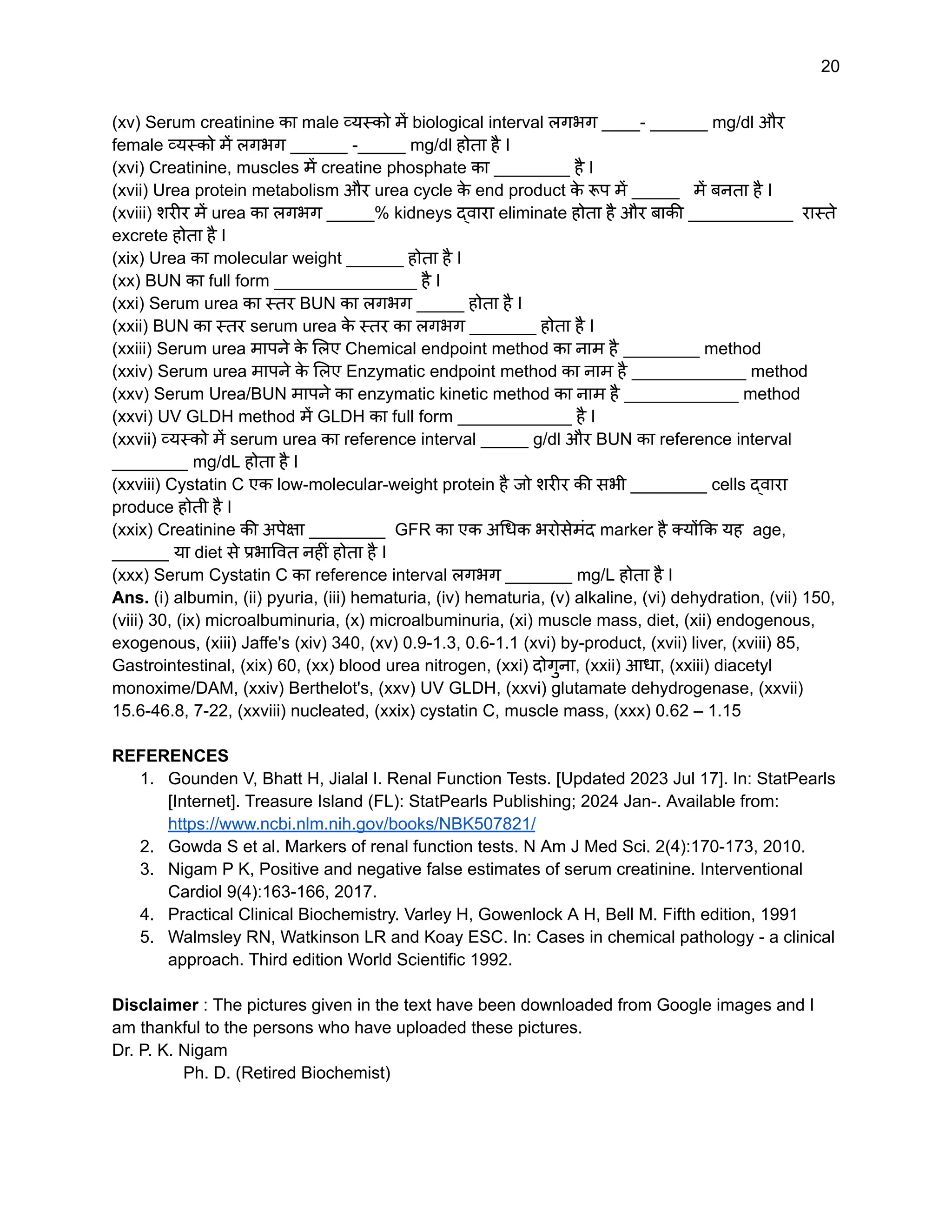 20
(xv) Serum creatinine का male व्यस्को में biological interval लगभग ____- ______ mg/dl और
female व्यस्को में लगभग ______ -_____ mg/dl होता है I
(xvi) Creatinine, muscles में creatine phosphate का ________ है I
(xvii) Urea protein metabolism और urea cycle क
े end product क
े रूप में _____ में बनता है I
(xviii) शरीर में urea का लगभग _____% kidneys द्वारा eliminate होता है और बाकी ___________ रास्ते
excrete होता है I
(xix) Urea का molecular weight ______ होता है I
(xx) BUN का full form _______________ है I
(xxi) Serum urea का स्तर BUN का लगभग _____ होता है I
(xxii) BUN का स्तर serum urea क
े स्तर का लगभग _______ होता है I
(xxiii) Serum urea मापने क
े लिए Chemical endpoint method का नाम है ________ method
(xxiv) Serum urea मापने क
े लिए Enzymatic endpoint method का नाम है ____________ method
(xxv) Serum Urea/BUN मापने का enzymatic kinetic method का नाम है ____________ method
(xxvi) UV GLDH method में GLDH का full form ____________ है I
(xxvii) व्यस्को में serum urea का reference interval _____ g/dl और BUN का reference interval
________ mg/dL होता है I
(xxviii) Cystatin C एक low-molecular-weight protein है जो शरीर की सभी ________ cells द्वारा
produce होती है I
(xxix) Creatinine की अपेक्षा ________ GFR का एक अधिक भरोसेमंद marker है क्योंकि यह age,
______ या diet से प्रभावित नहीं होता है I
(xxx) Serum Cystatin C का reference interval लगभग _______ mg/L होता है I
Ans. (i) albumin, (ii) pyuria, (iii) hematuria, (iv) hematuria, (v) alkaline, (vi) dehydration, (vii) 150,
(viii) 30, (ix) microalbuminuria, (x) microalbuminuria, (xi) muscle mass, diet, (xii) endogenous,
exogenous, (xiii) Jaffe's (xiv) 340, (xv) 0.9-1.3, 0.6-1.1 (xvi) by-product, (xvii) liver, (xviii) 85,
Gastrointestinal, (xix) 60, (xx) blood urea nitrogen, (xxi) दोगुना, (xxii) आधा, (xxiii) diacetyl
monoxime/DAM, (xxiv) Berthelot's, (xxv) UV GLDH, (xxvi) glutamate dehydrogenase, (xxvii)
15.6-46.8, 7-22, (xxviii) nucleated, (xxix) cystatin C, muscle mass, (xxx) 0.62 – 1.15
REFERENCES
1. Gounden V, Bhatt H, Jialal I. Renal Function Tests. [Updated 2023 Jul 17]. In: StatPearls
[Internet]. Treasure Island (FL): StatPearls Publishing; 2024 Jan-. Available from:
https://www.ncbi.nlm.nih.gov/books/NBK507821/
2. Gowda S et al. Markers of renal function tests. N Am J Med Sci. 2(4):170-173, 2010.
3. Nigam P K, Positive and negative false estimates of serum creatinine. Interventional
Cardiol 9(4):163-166, 2017.
4. Practical Clinical Biochemistry. Varley H, Gowenlock A H, Bell M. Fifth edition, 1991
5. Walmsley RN, Watkinson LR and Koay ESC. In: Cases in chemical pathology - a clinical
approach. Third edition World Scientific 1992.
Disclaimer : The pictures given in the text have been downloaded from Google images and I
am thankful to the persons who have uploaded these pictures.
Dr. P. K. Nigam
Ph. D. (Retired Biochemist)
 
