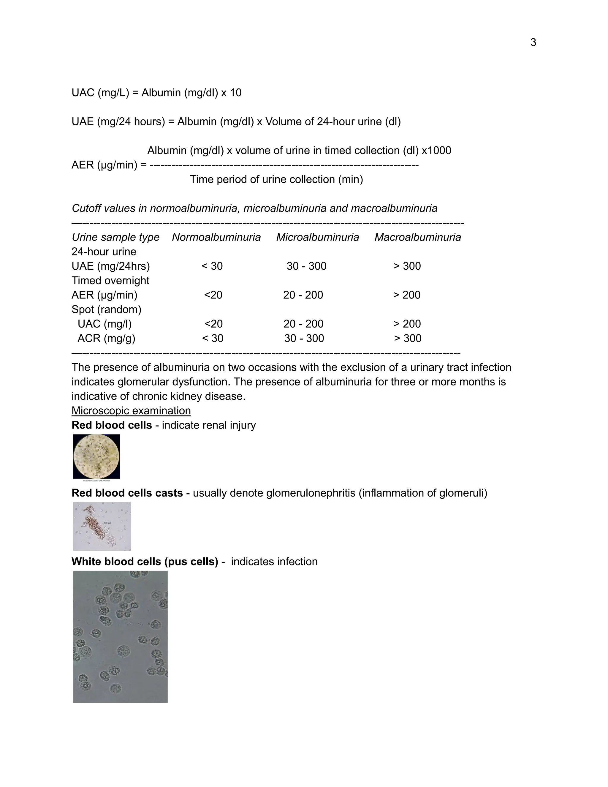 3
UAC (mg/L) = Albumin (mg/dl) x 10
UAE (mg/24 hours) = Albumin (mg/dl) x Volume of 24-hour urine (dl)
Albumin (mg/dl) x volume of urine in timed collection (dl) x1000
AER (µg/min) = --------------------------------------------------------------------------
Time period of urine collection (min)
Cutoff values in normoalbuminuria, microalbuminuria and macroalbuminuria
—---------------------------------------------------------------------------------------------------------
Urine sample type Normoalbuminuria Microalbuminuria Macroalbuminuria
24-hour urine
UAE (mg/24hrs) < 30 30 - 300 > 300
Timed overnight
AER (µg/min) <20 20 - 200 > 200
Spot (random)
UAC (mg/l) <20 20 - 200 > 200
ACR (mg/g) < 30 30 - 300 > 300
—--------------------------------------------------------------------------------------------------------
The presence of albuminuria on two occasions with the exclusion of a urinary tract infection
indicates glomerular dysfunction. The presence of albuminuria for three or more months is
indicative of chronic kidney disease.
Microscopic examination
Red blood cells - indicate renal injury
Red blood cells casts - usually denote glomerulonephritis (inflammation of glomeruli)
White blood cells (pus cells) - indicates infection
 