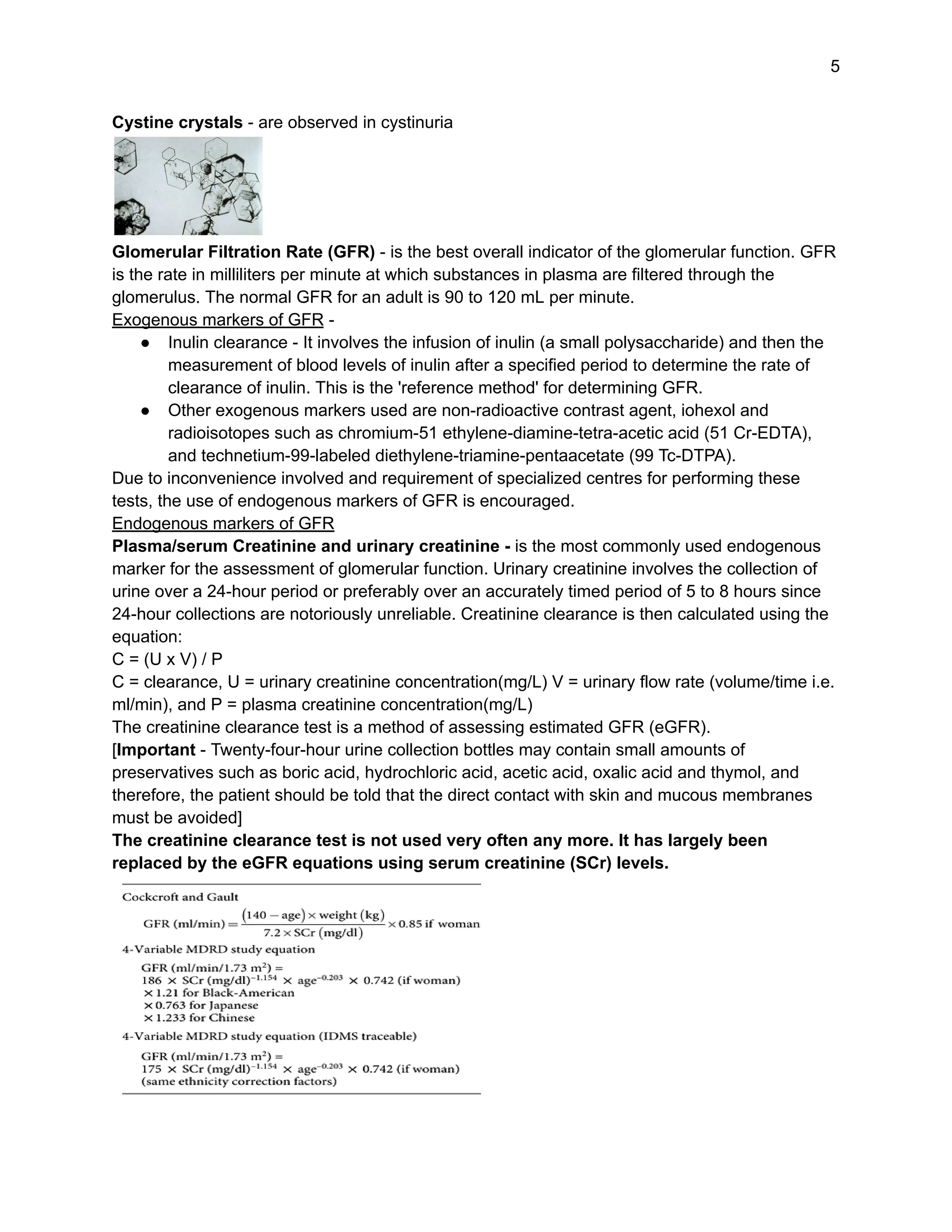 5
Cystine crystals - are observed in cystinuria
Glomerular Filtration Rate (GFR) - is the best overall indicator of the glomerular function. GFR
is the rate in milliliters per minute at which substances in plasma are filtered through the
glomerulus. The normal GFR for an adult is 90 to 120 mL per minute.
Exogenous markers of GFR -
● Inulin clearance - It involves the infusion of inulin (a small polysaccharide) and then the
measurement of blood levels of inulin after a specified period to determine the rate of
clearance of inulin. This is the 'reference method' for determining GFR.
● Other exogenous markers used are non-radioactive contrast agent, iohexol and
radioisotopes such as chromium-51 ethylene-diamine-tetra-acetic acid (51 Cr-EDTA),
and technetium-99-labeled diethylene-triamine-pentaacetate (99 Tc-DTPA).
Due to inconvenience involved and requirement of specialized centres for performing these
tests, the use of endogenous markers of GFR is encouraged.
Endogenous markers of GFR
Plasma/serum Creatinine and urinary creatinine - is the most commonly used endogenous
marker for the assessment of glomerular function. Urinary creatinine involves the collection of
urine over a 24-hour period or preferably over an accurately timed period of 5 to 8 hours since
24-hour collections are notoriously unreliable. Creatinine clearance is then calculated using the
equation:
C = (U x V) / P
C = clearance, U = urinary creatinine concentration(mg/L) V = urinary flow rate (volume/time i.e.
ml/min), and P = plasma creatinine concentration(mg/L)
The creatinine clearance test is a method of assessing estimated GFR (eGFR).
[Important - Twenty-four-hour urine collection bottles may contain small amounts of
preservatives such as boric acid, hydrochloric acid, acetic acid, oxalic acid and thymol, and
therefore, the patient should be told that the direct contact with skin and mucous membranes
must be avoided]
The creatinine clearance test is not used very often any more. It has largely been
replaced by the eGFR equations using serum creatinine (SCr) levels.
 