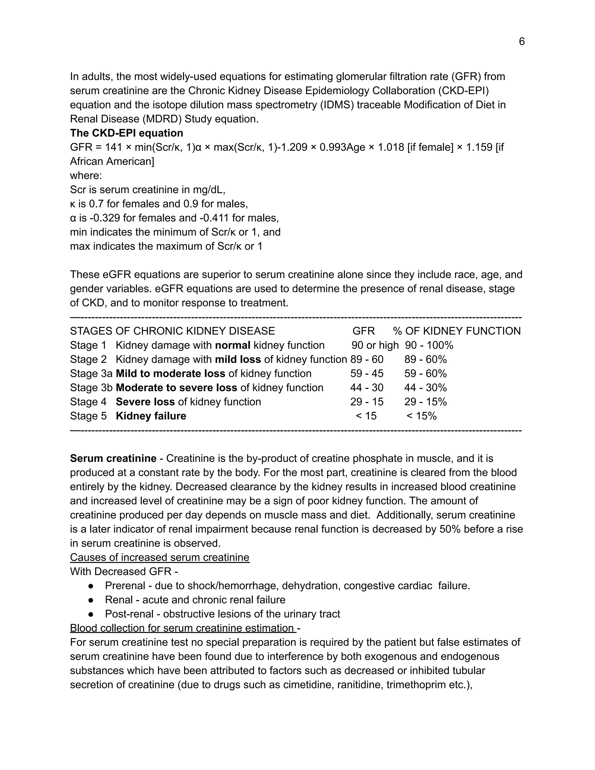 6
In adults, the most widely-used equations for estimating glomerular filtration rate (GFR) from
serum creatinine are the Chronic Kidney Disease Epidemiology Collaboration (CKD-EPI)
equation and the isotope dilution mass spectrometry (IDMS) traceable Modification of Diet in
Renal Disease (MDRD) Study equation.
The CKD-EPI equation
GFR = 141 × min(Scr/κ, 1)α × max(Scr/κ, 1)-1.209 × 0.993Age × 1.018 [if female] × 1.159 [if
African American]
where:
Scr is serum creatinine in mg/dL,
κ is 0.7 for females and 0.9 for males,
α is -0.329 for females and -0.411 for males,
min indicates the minimum of Scr/κ or 1, and
max indicates the maximum of Scr/κ or 1
These eGFR equations are superior to serum creatinine alone since they include race, age, and
gender variables. eGFR equations are used to determine the presence of renal disease, stage
of CKD, and to monitor response to treatment.
—----------------------------------------------------------------------------------------------------------------------------
STAGES OF CHRONIC KIDNEY DISEASE GFR % OF KIDNEY FUNCTION
Stage 1 Kidney damage with normal kidney function 90 or high 90 - 100%
Stage 2 Kidney damage with mild loss of kidney function 89 - 60 89 - 60%
Stage 3a Mild to moderate loss of kidney function 59 - 45 59 - 60%
Stage 3b Moderate to severe loss of kidney function 44 - 30 44 - 30%
Stage 4 Severe loss of kidney function 29 - 15 29 - 15%
Stage 5 Kidney failure < 15 < 15%
—----------------------------------------------------------------------------------------------------------------------------
Serum creatinine - Creatinine is the by-product of creatine phosphate in muscle, and it is
produced at a constant rate by the body. For the most part, creatinine is cleared from the blood
entirely by the kidney. Decreased clearance by the kidney results in increased blood creatinine
and increased level of creatinine may be a sign of poor kidney function. The amount of
creatinine produced per day depends on muscle mass and diet. Additionally, serum creatinine
is a later indicator of renal impairment because renal function is decreased by 50% before a rise
in serum creatinine is observed.
Causes of increased serum creatinine
With Decreased GFR -
● Prerenal - due to shock/hemorrhage, dehydration, congestive cardiac failure.
● Renal - acute and chronic renal failure
● Post-renal - obstructive lesions of the urinary tract
Blood collection for serum creatinine estimation -
For serum creatinine test no special preparation is required by the patient but false estimates of
serum creatinine have been found due to interference by both exogenous and endogenous
substances which have been attributed to factors such as decreased or inhibited tubular
secretion of creatinine (due to drugs such as cimetidine, ranitidine, trimethoprim etc.),
 