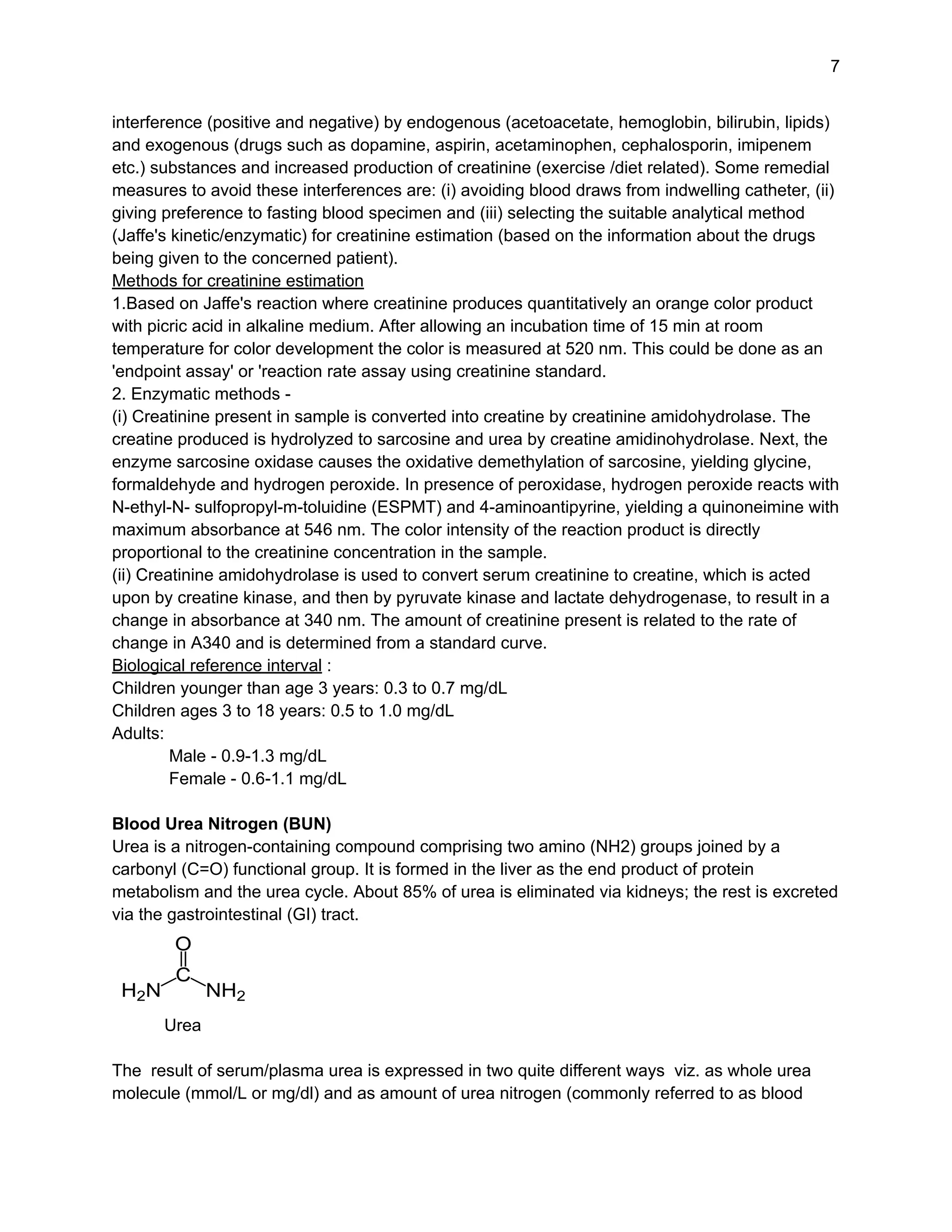 7
interference (positive and negative) by endogenous (acetoacetate, hemoglobin, bilirubin, lipids)
and exogenous (drugs such as dopamine, aspirin, acetaminophen, cephalosporin, imipenem
etc.) substances and increased production of creatinine (exercise /diet related). Some remedial
measures to avoid these interferences are: (i) avoiding blood draws from indwelling catheter, (ii)
giving preference to fasting blood specimen and (iii) selecting the suitable analytical method
(Jaffe's kinetic/enzymatic) for creatinine estimation (based on the information about the drugs
being given to the concerned patient).
Methods for creatinine estimation
1.Based on Jaffe's reaction where creatinine produces quantitatively an orange color product
with picric acid in alkaline medium. After allowing an incubation time of 15 min at room
temperature for color development the color is measured at 520 nm. This could be done as an
'endpoint assay' or 'reaction rate assay using creatinine standard.
2. Enzymatic methods -
(i) Creatinine present in sample is converted into creatine by creatinine amidohydrolase. The
creatine produced is hydrolyzed to sarcosine and urea by creatine amidinohydrolase. Next, the
enzyme sarcosine oxidase causes the oxidative demethylation of sarcosine, yielding glycine,
formaldehyde and hydrogen peroxide. In presence of peroxidase, hydrogen peroxide reacts with
N-ethyl-N- sulfopropyl-m-toluidine (ESPMT) and 4-aminoantipyrine, yielding a quinoneimine with
maximum absorbance at 546 nm. The color intensity of the reaction product is directly
proportional to the creatinine concentration in the sample.
(ii) Creatinine amidohydrolase is used to convert serum creatinine to creatine, which is acted
upon by creatine kinase, and then by pyruvate kinase and lactate dehydrogenase, to result in a
change in absorbance at 340 nm. The amount of creatinine present is related to the rate of
change in A340 and is determined from a standard curve.
Biological reference interval :
Children younger than age 3 years: 0.3 to 0.7 mg/dL
Children ages 3 to 18 years: 0.5 to 1.0 mg/dL
Adults:
Male - 0.9-1.3 mg/dL
Female - 0.6-1.1 mg/dL
Blood Urea Nitrogen (BUN)
Urea is a nitrogen-containing compound comprising two amino (NH2) groups joined by a
carbonyl (C=O) functional group. It is formed in the liver as the end product of protein
metabolism and the urea cycle. About 85% of urea is eliminated via kidneys; the rest is excreted
via the gastrointestinal (GI) tract.
Urea
The result of serum/plasma urea is expressed in two quite different ways viz. as whole urea
molecule (mmol/L or mg/dl) and as amount of urea nitrogen (commonly referred to as blood
 