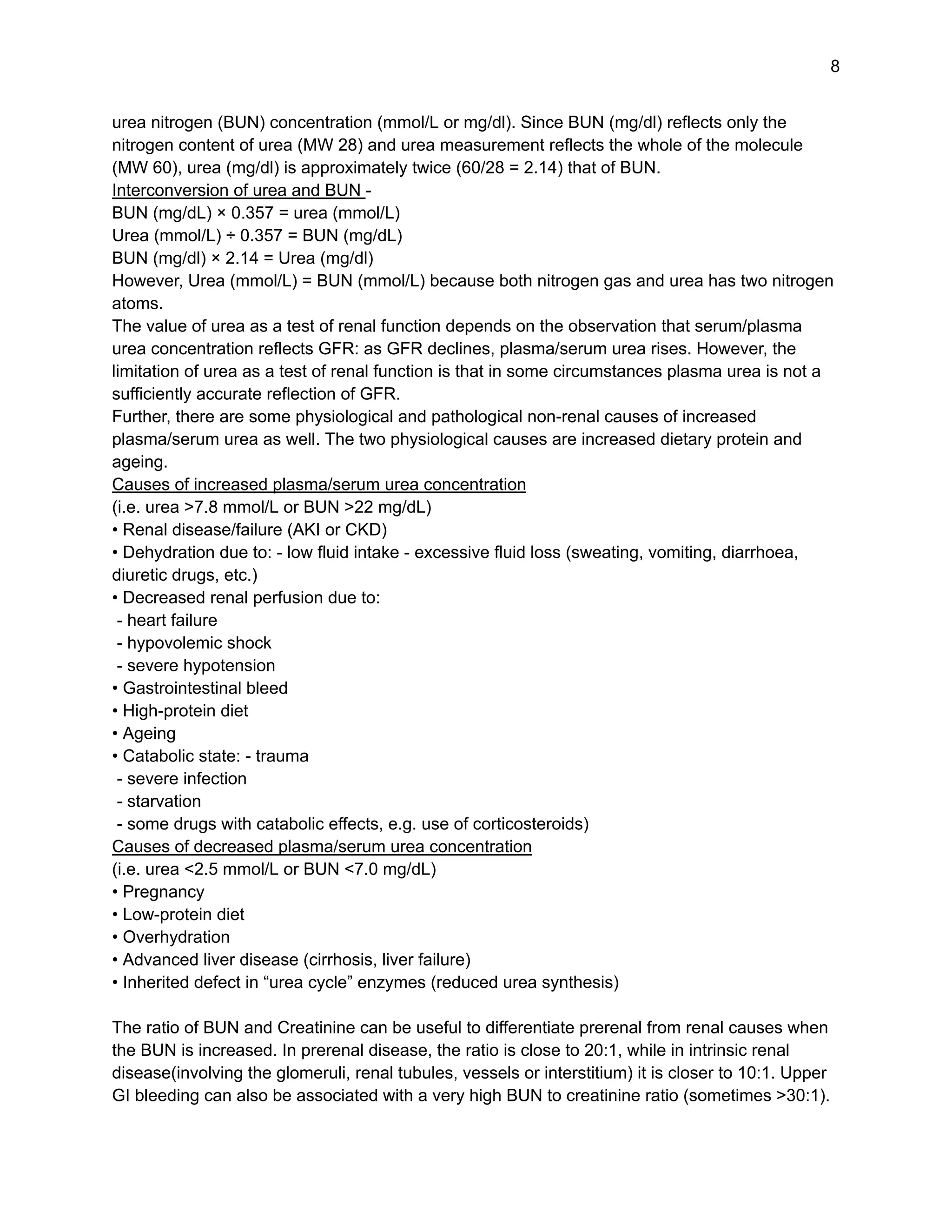 8
urea nitrogen (BUN) concentration (mmol/L or mg/dl). Since BUN (mg/dl) reflects only the
nitrogen content of urea (MW 28) and urea measurement reflects the whole of the molecule
(MW 60), urea (mg/dl) is approximately twice (60/28 = 2.14) that of BUN.
Interconversion of urea and BUN -
BUN (mg/dL) × 0.357 = urea (mmol/L)
Urea (mmol/L) ÷ 0.357 = BUN (mg/dL)
BUN (mg/dl) × 2.14 = Urea (mg/dl)
However, Urea (mmol/L) = BUN (mmol/L) because both nitrogen gas and urea has two nitrogen
atoms.
The value of urea as a test of renal function depends on the observation that serum/plasma
urea concentration reflects GFR: as GFR declines, plasma/serum urea rises. However, the
limitation of urea as a test of renal function is that in some circumstances plasma urea is not a
sufficiently accurate reflection of GFR.
Further, there are some physiological and pathological non-renal causes of increased
plasma/serum urea as well. The two physiological causes are increased dietary protein and
ageing.
Causes of increased plasma/serum urea concentration
(i.e. urea >7.8 mmol/L or BUN >22 mg/dL)
• Renal disease/failure (AKI or CKD)
• Dehydration due to: - low fluid intake - excessive fluid loss (sweating, vomiting, diarrhoea,
diuretic drugs, etc.)
• Decreased renal perfusion due to:
- heart failure
- hypovolemic shock
- severe hypotension
• Gastrointestinal bleed
• High-protein diet
• Ageing
• Catabolic state: - trauma
- severe infection
- starvation
- some drugs with catabolic effects, e.g. use of corticosteroids)
Causes of decreased plasma/serum urea concentration
(i.e. urea <2.5 mmol/L or BUN <7.0 mg/dL)
• Pregnancy
• Low-protein diet
• Overhydration
• Advanced liver disease (cirrhosis, liver failure)
• Inherited defect in “urea cycle” enzymes (reduced urea synthesis)
The ratio of BUN and Creatinine can be useful to differentiate prerenal from renal causes when
the BUN is increased. In prerenal disease, the ratio is close to 20:1, while in intrinsic renal
disease(involving the glomeruli, renal tubules, vessels or interstitium) it is closer to 10:1. Upper
GI bleeding can also be associated with a very high BUN to creatinine ratio (sometimes >30:1).
 