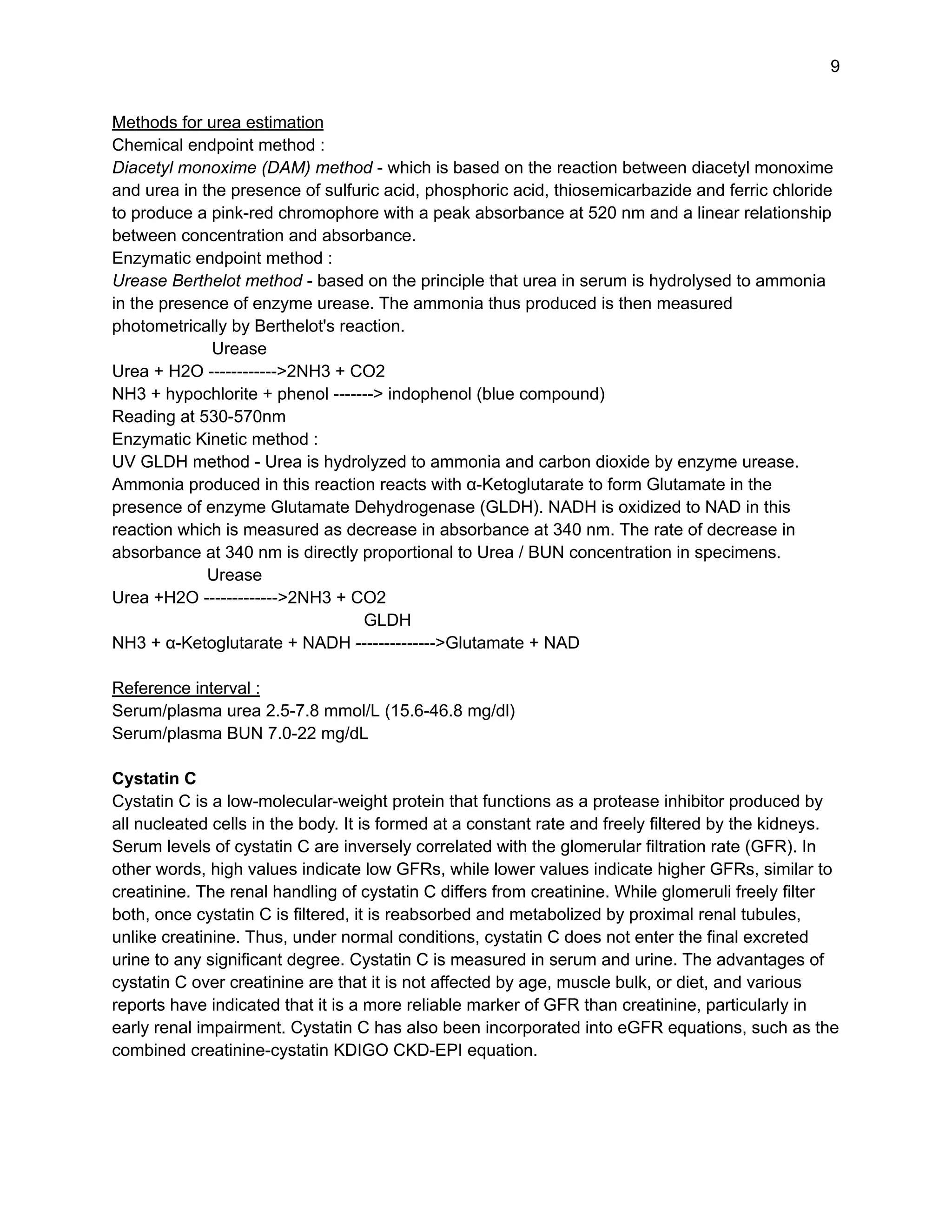 9
Methods for urea estimation
Chemical endpoint method :
Diacetyl monoxime (DAM) method - which is based on the reaction between diacetyl monoxime
and urea in the presence of sulfuric acid, phosphoric acid, thiosemicarbazide and ferric chloride
to produce a pink-red chromophore with a peak absorbance at 520 nm and a linear relationship
between concentration and absorbance.
Enzymatic endpoint method :
Urease Berthelot method - based on the principle that urea in serum is hydrolysed to ammonia
in the presence of enzyme urease. The ammonia thus produced is then measured
photometrically by Berthelot's reaction.
Urease
Urea + H2O ------------>2NH3 + CO2
NH3 + hypochlorite + phenol -------> indophenol (blue compound)
Reading at 530-570nm
Enzymatic Kinetic method :
UV GLDH method - Urea is hydrolyzed to ammonia and carbon dioxide by enzyme urease.
Ammonia produced in this reaction reacts with α-Ketoglutarate to form Glutamate in the
presence of enzyme Glutamate Dehydrogenase (GLDH). NADH is oxidized to NAD in this
reaction which is measured as decrease in absorbance at 340 nm. The rate of decrease in
absorbance at 340 nm is directly proportional to Urea / BUN concentration in specimens.
Urease
Urea +H2O ------------->2NH3 + CO2
GLDH
NH3 + α-Ketoglutarate + NADH -------------->Glutamate + NAD
Reference interval :
Serum/plasma urea 2.5-7.8 mmol/L (15.6-46.8 mg/dl)
Serum/plasma BUN 7.0-22 mg/dL
Cystatin C
Cystatin C is a low-molecular-weight protein that functions as a protease inhibitor produced by
all nucleated cells in the body. It is formed at a constant rate and freely filtered by the kidneys.
Serum levels of cystatin C are inversely correlated with the glomerular filtration rate (GFR). In
other words, high values indicate low GFRs, while lower values indicate higher GFRs, similar to
creatinine. The renal handling of cystatin C differs from creatinine. While glomeruli freely filter
both, once cystatin C is filtered, it is reabsorbed and metabolized by proximal renal tubules,
unlike creatinine. Thus, under normal conditions, cystatin C does not enter the final excreted
urine to any significant degree. Cystatin C is measured in serum and urine. The advantages of
cystatin C over creatinine are that it is not affected by age, muscle bulk, or diet, and various
reports have indicated that it is a more reliable marker of GFR than creatinine, particularly in
early renal impairment. Cystatin C has also been incorporated into eGFR equations, such as the
combined creatinine-cystatin KDIGO CKD-EPI equation.
 