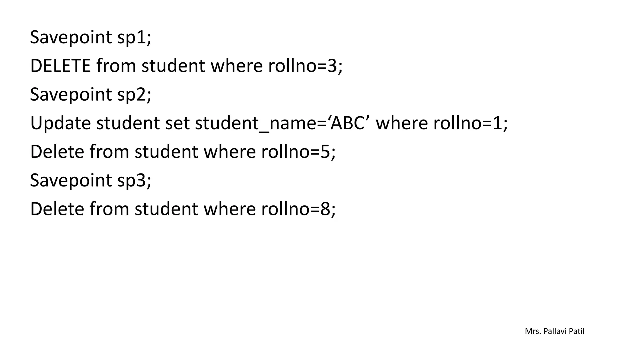 Savepoint sp1;
DELETE from student where rollno=3;
Savepoint sp2;
Update student set student_name=‘ABC’ where rollno=1;
Delete from student where rollno=5;
Savepoint sp3;
Delete from student where rollno=8;
Mrs. Pallavi Patil
 