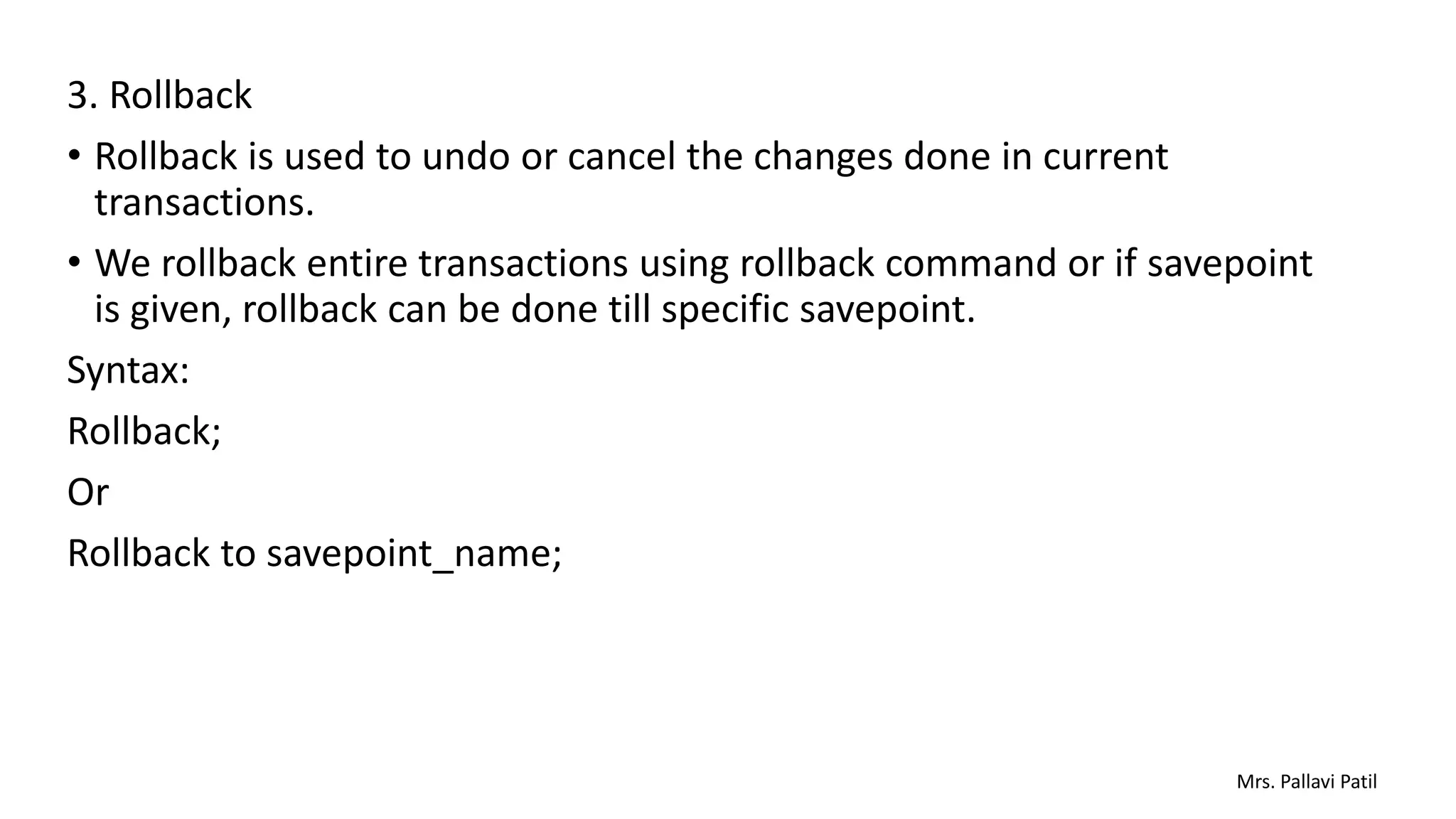 3. Rollback
• Rollback is used to undo or cancel the changes done in current
transactions.
• We rollback entire transactions using rollback command or if savepoint
is given, rollback can be done till specific savepoint.
Syntax:
Rollback;
Or
Rollback to savepoint_name;
Mrs. Pallavi Patil
 