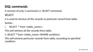 DQL commands
It consists of only 1 command i.e. SELECT command.
SELECT
it is used to retrieve all the records or particular record from table.
Syntax :
i. SELECT * from <table_name>;
This will retrieve all the records from table.
ii. SELECT * from <table_name> WHERE condition;
This will retrieve particular records from table, according to specified
condition.
Mrs. Pallavi Patil
 