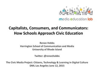 Capitalists, Consumers, and Communicators:
How Schools Approach Civic Education
Renee Hobbs
Harrington School of Communication and Media
University of Rhode Island
Twitter: @reneehobbs
The Civic Media Project: Citizens, Technology & Learning in Digital Culture
DML Los Angeles June 12, 2015
 