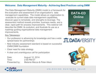 Copyright 2013 by Data Blueprint
Welcome: Data Management Maturity - Achieving Best Practices using DMM
The Data Management Maturity (DMM) model is a framework for
the evaluation and assessment of an organization's data
management capabilities. The model allows an organization to
evaluate its current state data management capabilities,
discover gaps to remediate, and strengths to leverage. The
assessment method reveals priorities, business needs, and a
clear, rapid path for process improvements. This webinar will
describe the DMM, its evolution, and illustrate its use as a
roadmap guiding organizational data management
improvements.
Key Takeaways:
• Our profession is advancing its knowledge and has a wide
spread basis for partnerships
• New industry assessment standard is based on successful
CMM/CMMI foundation
• Clear need for data strategy
• A clear and unambiguous call for participation 
 
Date: August 12, 2014 
Time: 2:00 PM ET 
Presented by: Melanie Mecca & Peter Aiken
1
 