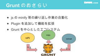 Grunt のおさらい
● js の minify 等の繰り返し作業の自動化
● Plugin を追加して機能を拡張
● Grunt を中心としたエコシステム
uglify
copy
concat
ad
d
ad
d
 