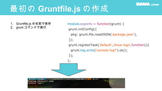 最初の Gruntfile.js の作成
module.exports = function(grunt) {
grunt.initConfig({
pkg: grunt.file.readJSON('package.json'),
});
grunt.registerTask('default','show logs',function(){
grunt.log.write('console log?').ok();
});
};
1. Gruntfile.js の名前で保存
2. grunt コマンドで実行
 