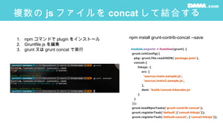 複数の js ファイルを concat して結合する
module.exports = function(grunt) {
grunt.initConfig({
pkg: grunt.file.readJSON('package.json'),
concat:{
hikajs: {
src: [
'source/main.sample.js',
'source/main2.sample.js',
],
dest: 'build/concat.hikarabo.js'
}
}
});
grunt.loadNpmTasks('grunt-contrib-concat');
grunt.registerTask('default',['concat:hikajs']);
grunt.registerTask('default:concat', ['concat:hikajs']);
1. npm コマンドで plugin をインストール
2. Gruntfile.js を編集
3. grunt 又は grunt concat で実行
npm install grunt-contrib-concat --save
 