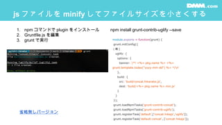 js ファイルを minify してファイルサイズを小さくする
module.exports = function(grunt) {
grunt.initConfig({
（略 )
uglify: {
options: {
banner: '/*! <%= pkg.name %> <%=
grunt.template.today("yyyy-mm-dd") %> */n'
},
build: {
src: 'build/concat.hikarabo.js',
dest: 'build/<%= pkg.name %>.min.js'
}
}
});
grunt.loadNpmTasks('grunt-contrib-concat');
grunt.loadNpmTasks('grunt-contrib-uglify');
grunt.registerTask('default',['concat:hikajs','uglify']);
grunt.registerTask('default:concat', ['concat:hikajs']);
1. npm コマンドで plugin をインストール
2. Gruntfile.js を編集
3. grunt で実行
npm install grunt-contrib-uglify --save
省略無しバージョン
 