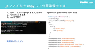 js ファイルを copy して公開準備をする
module.exports = function(grunt) {
grunt.initConfig({
pkg: grunt.file.readJSON('package.json'),
（略 )
copy:{
main: {
src:'build/*.min.js',
dest: 'public/js/'
}
}
});
grunt.loadNpmTasks('grunt-contrib-concat');
grunt.loadNpmTasks('grunt-contrib-uglify');
grunt.loadNpmTasks('grunt-contrib-copy');
grunt.registerTask('default',['concat:hikajs','uglify','copy']);
grunt.registerTask('default:concat', ['concat:hikajs']);
};
1. npm コマンドで plugin をインストール
2. Gruntfile.js を編集
3. grunt で実行
npm install grunt-contrib-copy --save
省略無しバージョン
 