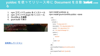 yuidoc を使ってリリース時に Document を自動生成す
る
（略 )
yuidoc: {
compile: {
name: '<% pkg.name %>',
description: '<%= pkg.description %>',
version: '<%= pkg.version %>',
url: '<%= pkg.homepage %>',
options: {
paths: [
'source/'
],
outdir: 'out/'
}
( 略 )
grunt.loadNpmTasks('grunt-contrib-yuidoc');
( 略 )
grunt.registerTask('build', ['yuidoc']);
};
1. npm コマンドで yuidoc をインストール
2. npm コマンドで plugin をインストール
3. Gruntfile.js を編集
4. grunt build で実行
npm install yuidocjs -g
npm install grunt-contrib-yuidoc --save
省略無しバージョン
 
