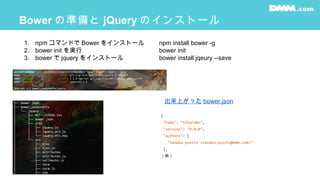 Bower の準備と jQuery のインストール
1. npm コマンドで Bower をインストール
2. bower init を実行
3. bower で jquery をインストール
npm install bower -g
bower init
bower install jqeury --save
{
"name": "hikarabo",
"version": "0.0.0",
"authors": [
"tanaka-yuichi <tanaka-yuichi@dmm.com>"
],
（略）
出来上がった bower.json
 