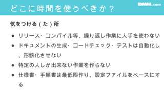 どこに時間を使うべきか？
● リリース・コンパイル等、繰り返し作業に人手を使わない
● ドキュメントの生成・コードチェック・テストは自動化し
、形骸化させない
● 特定の人しか出来ない作業を作らない
● 仕様書・手順書は最低限作り、設定ファイルをベースにす
る
気をつける（た）所
 