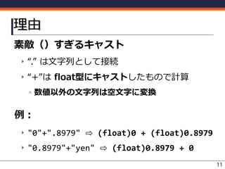 理由
素敵（）すぎるキャスト
‣ “.” は文字列として接続
‣ “+”は float型にキャストしたもので計算
▫ 数値以外の文字列は空文字に変換
例：
‣ "0"+".8979" ⇨ (float)0 + (float)0.8979
‣ "0.8979"+"yen" ⇨ (float)0.8979 + 0
11
 
