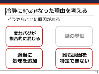 どうやらここに原因がある
冷静に✌(‘ω’)✌なった理由を考える
19
変なバグが
複合的に混じる
謎の挙動
適当に
処理を追加
誰も原因を
特定できない
 