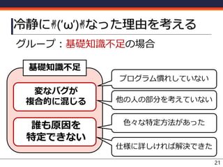 グループ：基礎知識不足の場合
冷静に✌(‘ω’)✌なった理由を考える
21
誰も原因を
特定できない
基礎知識不足
プログラム慣れしていない
色々な特定方法があった
他の人の部分を考えていない
仕様に詳しければ解決できた
変なバグが
複合的に混じる
 