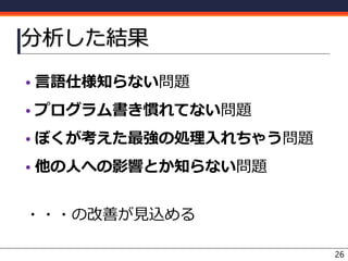 分析した結果
• 言語仕様知らない問題
• プログラム書き慣れてない問題
• ぼくが考えた最強の処理入れちゃう問題
• 他の人への影響とか知らない問題
・・・の改善が見込める
26
 