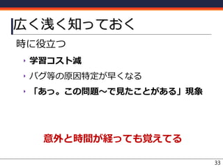 広く浅く知っておく
時に役立つ
‣ 学習コスト減
‣ バグ等の原因特定が早くなる
‣ 「あっ。この問題～で見たことがある」現象
意外と時間が経っても覚えてる
33
 