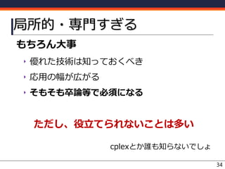 局所的・専門すぎる
もちろん大事
‣ 優れた技術は知っておくべき
‣ 応用の幅が広がる
‣ そもそも卒論等で必須になる
ただし、役立てられないことは多い
cplexとか誰も知らないでしょ
34
 