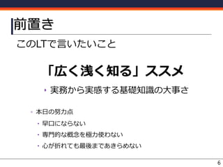 前置き
このLTで言いたいこと
「広く浅く知る」ススメ
‣ 実務から実感する基礎知識の大事さ
▫ 本日の努力点
 早口にならない
 専門的な概念を極力使わない
 心が折れても最後まであきらめない
6
 