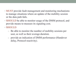 • MUST provide fault management and monitoring mechanisms
to manage situations where an update of the mobility session
or the data path fails.
• SHOULD be able to monitor usage of the DMM protocol, and
provide means to measure its signaling cost.
• SHOULD
o Be able to monitor the number of mobility sessions per
user, as well as their average duration.
o provide an indication of DMM performance (Handover
delay, Protocol reactivity).
 