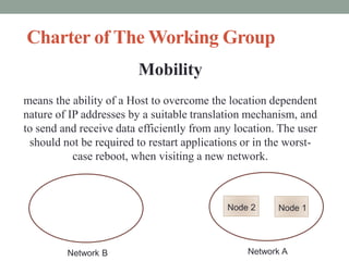 Charter of The Working Group
Mobility
means the ability of a Host to overcome the location dependent
nature of IP addresses by a suitable translation mechanism, and
to send and receive data efficiently from any location. The user
should not be required to restart applications or in the worst-
case reboot, when visiting a new network.
Network A
Node 2 Node 1
Network B
 