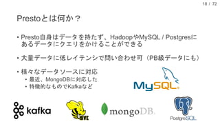 / 72
Prestoとは何か？
• Presto自身はデータを持たず、HadoopやMySQL / Postgresに
あるデータにクエリをかけることができる
• 大量データに低レイテンシで問い合わせ可（PB級データにも）
• 様々なデータソースに対応
• 最近、MongoDBに対応した
• 特徴的なものでKafkaなど
18
 