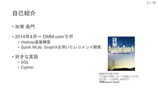 / 72
自己紹介
• 加嵜 長門
• 2014年4月～ DMM.comラボ
• Hadoop基盤構築
• Spark MLlib, GraphXを用いたレコメンド開発
• 好きな言語
• SQL
• Cypher
2
2016年4月29日発売
下田倫大, 師岡一成，今井雄太, 石川有,
田中裕一, 小宮篤史, 加嵜長門
『詳解 Apache Spark』
 