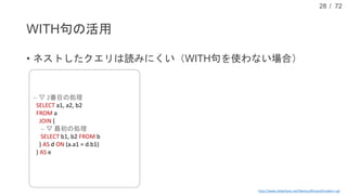 / 72
WITH句の活用
• ネストしたクエリは読みにくい（WITH句を使わない場合）
28
http://www.slideshare.net/MarkusWinand/modern-sql
-- ▽ 最後の処理
SELECT a1, a2, b2, c1, c2
FROM (
-- ▽ 2番目の処理
SELECT a1, a2, b2
FROM a
JOIN (
-- ▽ 最初の処理
SELECT b1, b2 FROM b
) AS d ON (a.a1 = d.b1)
) AS e
JOIN (
-- ▽ 3番目の処理
SELECT c1, c2 FROM c
) AS f ON (e.a2 = f.c1);
 