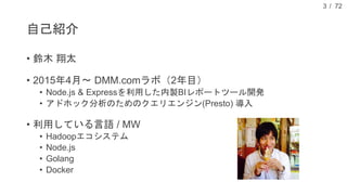 / 72
自己紹介
• 鈴木 翔太
• 2015年4月〜 DMM.comラボ（2年目）
• Node.js & Expressを利用した内製BIレポートツール開発
• アドホック分析のためのクエリエンジン(Presto) 導入
• 利用している言語 / MW
• Hadoopエコシステム
• Node.js
• Golang
• Docker
3
 